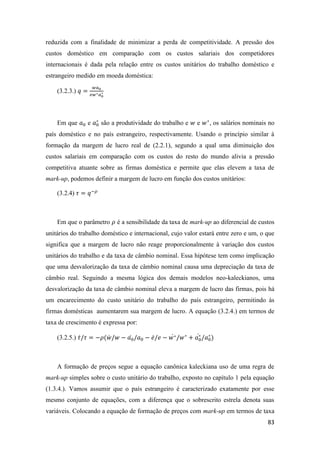 83
reduzida com a finalidade de minimizar a perda de competitividade. A pressão dos
custos doméstico em comparação com os custos salariais dos competidores
internacionais é dada pela relação entre os custos unitários do trabalho doméstico e
estrangeiro medido em moeda doméstica:
(3.2.3.) 𝑞 =
𝑤𝑎0
𝑒𝑤∗ 𝑎0
∗
Em que 𝑎0 e 𝑎0
∗
são a produtividade do trabalho e 𝑤 e 𝑤∗
, os salários nominais no
país doméstico e no país estrangeiro, respectivamente. Usando o princípio similar à
formação da margem de lucro real de (2.2.1), segundo a qual uma diminuição dos
custos salariais em comparação com os custos do resto do mundo alivia a pressão
competitiva atuante sobre as firmas doméstica e permite que elas elevem a taxa de
mark-up, podemos definir a margem de lucro em função dos custos unitários:
(3.2.4) 𝜏 = 𝑞−𝜌
Em que o parâmetro 𝜌 é a sensibilidade da taxa de mark-up ao diferencial de custos
unitários do trabalho doméstico e internacional, cujo valor estará entre zero e um, o que
significa que a margem de lucro não reage proporcionalmente à variação dos custos
unitários do trabalho e da taxa de câmbio nominal. Essa hipótese tem como implicação
que uma desvalorização da taxa de câmbio nominal causa uma depreciação da taxa de
câmbio real. Seguindo a mesma lógica dos demais modelos neo-kaleckianos, uma
desvalorização da taxa de câmbio nominal eleva a margem de lucro das firmas, pois há
um encarecimento do custo unitário do trabalho do país estrangeiro, permitindo às
firmas domésticas aumentarem sua margem de lucro. A equação (3.2.4.) em termos de
taxa de crescimento é expressa por:
(3.2.5.) 𝜏̇/ 𝜏 = −𝜌(𝑤̇ /𝑤 − 𝑎0̇ /𝑎0 − 𝑒̇/ 𝑒 − 𝑤∗̇ /𝑤∗
+ 𝑎0
∗̇ /𝑎0
∗
)
A formação de preços segue a equação canônica kaleckiana uso de uma regra de
mark-up simples sobre o custo unitário do trabalho, exposto no capítulo 1 pela equação
(1.3.4.). Vamos assumir que o país estrangeiro é caracterizado exatamente por esse
mesmo conjunto de equações, com a diferença que o sobrescrito estrela denota suas
variáveis. Colocando a equação de formação de preços com mark-up em termos de taxa
 