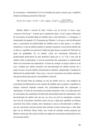 84
de crescimento e substituindo (3.2.5) na formação de preços, teremos que o equilíbrio
dinâmico da balança comercial é dado por:
(3.2.6.) Ω = 𝑤̇ /𝑤 − 𝑤∗̇ /𝑤∗
− 𝑒̇/ 𝑒 = (𝑞̇/𝑞 − 𝑞∗̇ /𝑞∗
) +
𝜎𝑌∗̇ /𝑌∗−𝜗𝑌̇/𝑌
(𝜓+𝜂)(1−𝜏∗̇ /𝜏∗−𝜏̇/𝜏)
Blecker define a variável Ω como “relative rate of increase in home wages
compared with foreign”, ao passo que o componente (𝑞̇/𝑞 − 𝑞∗̇ /𝑞∗
) capta o diferencial
de crescimento da produtividade do trabalho entre o país doméstico e o estrangeiro. A
interpretação da equação (3.2.4) proposta por Blecker é a de que se não há diferencial
entre o crescimento da produtividade do trabalho entre os dois países e os salários
monetários e a taxa de câmbio também se mantêm constantes, a taxa real de câmbio não
se altera e o equilíbrio na comercial é obtido de igual forma ao modelo de Thirlwall via
ajuste de quantidades. Se, no entanto, existe um crescimento diferencial de
produtividade desfavorável ao país doméstico (dado por 𝑞 − 𝑞∗
< 0), a taxa real de
câmbio estará se apreciando e a taxa de crescimento das exportações se estabelecendo
abaixo do crescimento das importações. A forma de correção via preços relativos se dá
com a redução dos salários nominais e/ou desvalorização do câmbio nominal até o
ponto em que a taxa de câmbio real permanece constante, compensando a mudança do
diferencial de produtividade. Nesse caso, a taxa de crescimento do produto doméstico
não precisa decair para ajustar o desequilíbrio comercial.
Não havendo fonte de mudança na taxa de câmbio real (i.e. sem tendência de
crescimento de diferencial do custo unitário do trabalho entre os países) o equilíbrio na
balança comercial depende somente das elasticidades-renda das exportações e
importações. O limite do crescimento do produto doméstico volta a ser dado pela taxa
de crescimento das exportações dividido pela elasticidade-renda das importações. Uma
desvalorização do câmbio real, por sua vez, eleva em nível as exportações e permite
uma taxa de crescimento transitória maior do que a dada pelo equilíbrio na balança
comercial. Esse efeito, contudo, não é duradouro e uma vez desvalorizado o câmbio a
taxa de crescimento máxima permita pela restrição externa retorna para o valor dado
pela Lei de Thirlwall. Desse modo, essa versão da restrição externa proposta por
Blecker conclui que não é possível falar em regimes de crescimento puxado pelos lucros
em economia aberta.
 