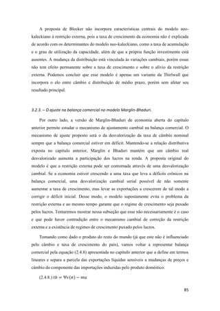 85
A proposta de Blecker não incorpora características centrais do modelo neo-
kaleckiano à restrição externa, pois a taxa de crescimento da economia não é explicada
de acordo com os determinantes do modelo neo-kaleckiano, como a taxa de acumulação
e o grau de utilização da capacidade, além de que a própria função investimento está
ausentes. A mudança da distribuição está vinculada às variações cambiais, porém essas
não tem efeito permanente sobre a taxa de crescimento e sobre o alívio da restrição
externa. Podemos concluir que esse modelo é apenas um variante da Thirlwall que
incorpora o elo entre câmbio e distribuição de médio prazo, porém sem afetar seu
resultado principal.
3.2.3. – O ajuste na balança comercial no modelo Marglin-Bhaduri.
Por outro lado, a versão de Marglin-Bhaduri de economia aberta do capítulo
anterior permite estudar o mecanismo de ajustamento cambial na balança comercial. O
mecanismo de ajuste proposto será o da desvalorização da taxa de câmbio nominal
sempre que a balança comercial estiver em déficit. Mantendo-se a relação distributiva
exposta no capítulo anterior, Marglin e Bhaduri mantém que um câmbio real
desvalorizado aumenta a participação dos lucros na renda. A proposta original do
modelo é que a restrição externa pode ser contornada através de uma desvalorização
cambial. Se a economia estiver crescendo a uma taxa que leva a déficits crônicos na
balança comercial, uma desvalorização cambial serial possível de não somente
aumentar a taxa de crescimento, mas levar as exportações a crescerem de tal modo a
corrigir o déficit inicial. Desse modo, o modelo supostamente evita o problema da
restrição externa e ao mesmo tempo garante que o regime de crescimento seja puxado
pelos lucros. Tentaremos mostrar nessa subseção que esse não necessariamente é o caso
e que pode haver contradição entre o mecanismo cambial de correção da restrição
externa e a existência de regimes de crescimento puxado pelos lucros.
Tomando como dado o produto do resto do mundo (já que este não é influenciado
pelo câmbio e taxa de crescimento do país), vamos voltar a representar balança
comercial pela equação (2.4.8) apresentada no capítulo anterior que a define em termos
lineares e separa a parcela das exportações líquidas sensíveis a mudanças de preços e
câmbio do componente das importações induzidas pelo produto doméstico:
(2.4.8.) 𝑡𝑏 = Ψ𝜖(𝜋) − 𝑚𝑢
 