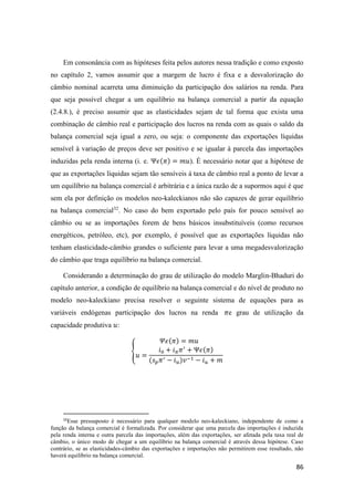 86
Em consonância com as hipóteses feita pelos autores nessa tradição e como exposto
no capítulo 2, vamos assumir que a margem de lucro é fixa e a desvalorização do
câmbio nominal acarreta uma diminuição da participação dos salários na renda. Para
que seja possível chegar a um equilíbrio na balança comercial a partir da equação
(2.4.8.), é preciso assumir que as elasticidades sejam de tal forma que exista uma
combinação de câmbio real e participação dos lucros na renda com as quais o saldo da
balança comercial seja igual a zero, ou seja: o componente das exportações líquidas
sensível à variação de preços deve ser positivo e se igualar à parcela das importações
induzidas pela renda interna (i. e. Ψ𝜖(𝜋) = 𝑚𝑢). É necessário notar que a hipótese de
que as exportações líquidas sejam tão sensíveis à taxa de câmbio real a ponto de levar a
um equilíbrio na balança comercial é arbitrária e a única razão de a supormos aqui é que
sem ela por definição os modelos neo-kaleckianos não são capazes de gerar equilíbrio
na balança comercial32
. No caso do bem exportado pelo país for pouco sensível ao
câmbio ou se as importações forem de bens básicos insubstituíveis (como recursos
energéticos, petróleo, etc), por exemplo, é possível que as exportações líquidas não
tenham elasticidade-câmbio grandes o suficiente para levar a uma megadesvalorização
do câmbio que traga equilíbrio na balança comercial.
Considerando a determinação do grau de utilização do modelo Marglin-Bhaduri do
capítulo anterior, a condição de equilíbrio na balança comercial e do nível de produto no
modelo neo-kaleckiano precisa resolver o seguinte sistema de equações para as
variáveis endógenas participação dos lucros na renda 𝜋e grau de utilização da
capacidade produtiva 𝑢:
{
𝛹𝜖(𝜋) = 𝑚𝑢
𝑢 =
𝑖0 + 𝑖 𝜋 𝜋′
+ Ψ𝜖(𝜋)
(𝑠 𝑝 𝜋′ − 𝑖 𝑢)𝑣−1 − 𝑖 𝑢 + 𝑚
32
Esse pressuposto é necessário para qualquer modelo neo-kaleckiano, independente de como a
função da balança comercial é formalizada. Por considerar que uma parcela das importações é induzida
pela renda interna e outra parcela das importações, além das exportações, ser afetada pela taxa real de
câmbio, o único modo de chegar a um equilíbrio na balança comercial é através dessa hipótese. Caso
contrário, se as elasticidades-câmbio das exportações e importações não permitirem esse resultado, não
haverá equilíbrio na balança comercial.
 