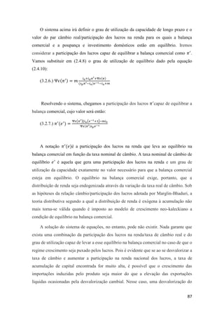 87
O sistema acima irá definir o grau de utilização da capacidade de longo prazo e o
valor do par câmbio real/participação dos lucros na renda para os quais a balança
comercial e a poupança e investimento domésticos estão em equilíbrio. Iremos
considerar a participação dos lucros capaz de equilibrar a balança comercial como 𝜋′
.
Vamos substituir em (2.4.8) o grau de utilização de equilíbrio dado pela equação
(2.4.10):
(3.2.6.) Ψ𝜖(𝜋′) = 𝑚
𝑖0+𝑖 𝜋 𝜋′+Ψ𝜖(𝜋)
(𝑠 𝑝 𝜋′−𝑖 𝑢)𝑣−1−𝑖 𝑢+𝑚
Resolvendo o sistema, chegamos a participação dos lucros 𝜋′
capaz de equilibrar a
balança comercial, cujo valor será então:
(3.2.7.) 𝜋′
(𝑒′
) =
Ψ𝜖(𝜋′)[𝑖 𝑢(𝑣−1+1]−𝑚𝑖0
Ψ𝜖(𝜋′)𝑠 𝑝 𝑣−1
A notação 𝜋′
(𝑒)é a participação dos lucros na renda que leva ao equilíbrio na
balança comercial em função da taxa nominal de câmbio. A taxa nominal de câmbio de
equilíbrio 𝑒′
é aquela que gera uma participação dos lucros na renda e um grau de
utilização da capacidade exatamente no valor necessário para que a balança comercial
esteja em equilíbrio. O equilíbrio na balança comercial exige, portanto, que a
distribuição de renda seja endogenizada através da variação da taxa real de câmbio. Sob
as hipóteses da relação câmbio/participação dos lucros adotada por Marglin-Bhaduri, a
teoria distributiva segundo a qual a distribuição de renda é exógena à acumulação não
mais torna-se válida quando é imposto ao modelo de crescimento neo-kaleckiano a
condição de equilíbrio na balança comercial.
A solução do sistema de equações, no entanto, pode não existir. Nada garante que
exista uma combinação da participação dos lucros na renda/taxa de câmbio real e do
grau de utilização capaz de levar a esse equilíbrio na balança comercial no caso de que o
regime crescimento seja puxado pelos lucros. Pois é evidente que se ao se desvalorizar a
taxa de câmbio e aumentar a participação na renda nacional dos lucros, a taxa de
acumulação de capital encontrada for muito alta, é possível que o crescimento das
importações induzidas pelo produto seja maior do que a elevação das exportações
líquidas ocasionadas pela desvalorização cambial. Nesse caso, uma desvalorização do
 