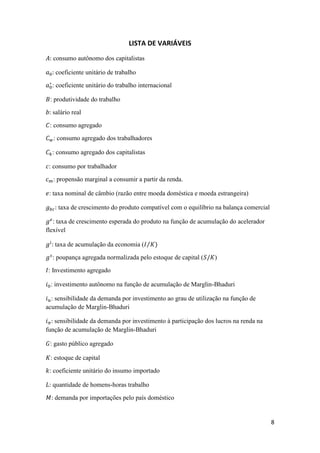 8
LISTA DE VARIÁVEIS
𝐴: consumo autônomo dos capitalistas
𝑎0: coeficiente unitário de trabalho
𝑎0
∗
: coeficiente unitário do trabalho internacional
𝐵: produtividade do trabalho
𝑏: salário real
𝐶: consumo agregado
𝐶 𝑤: consumo agregado dos trabalhadores
𝐶 𝑘: consumo agregado dos capitalistas
𝑐: consumo por trabalhador
𝑐 𝑚: propensão marginal a consumir a partir da renda.
𝑒: taxa nominal de câmbio (razão entre moeda doméstica e moeda estrangeira)
𝑔 𝑏𝑐: taxa de crescimento do produto compatível com o equilíbrio na balança comercial
𝑔 𝑒
: taxa de crescimento esperada do produto na função de acumulação do acelerador
flexível
𝑔𝑖
: taxa de acumulação da economia (𝐼 𝐾⁄ )
𝑔 𝑠
: poupança agregada normalizada pelo estoque de capital (𝑆/𝐾)
𝐼: Investimento agregado
𝑖0: investimento autônomo na função de acumulação de Marglin-Bhaduri
𝑖 𝑢: sensibilidade da demanda por investimento ao grau de utilização na função de
acumulação de Marglin-Bhaduri
𝑖 𝜋: sensibilidade da demanda por investimento à participação dos lucros na renda na
função de acumulação de Marglin-Bhaduri
𝐺: gasto público agregado
𝐾: estoque de capital
𝑘: coeficiente unitário do insumo importado
𝐿: quantidade de homens-horas trabalho
𝑀: demanda por importações pelo país doméstico
 