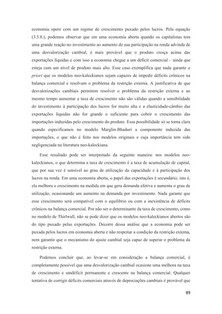 89
economia opere com um regime de crescimento puxado pelos lucros. Pela equação
(3.5.8.), podemos observar que em uma economia aberta quando os capitalistas tem
uma grande reação no investimento ao aumento de sua participação na renda advinda de
uma desvalorização cambial, é mais provável que o produto cresça acima das
exportações líquidas e com isso a economia chegue a um déficit comercial – ainda que
esteja com um nível de produto mais alto. Esse caso exemplifica que nada garante a
priori que os modelos neo-kaleckianos sejam capazes de impedir déficits crônicos na
balança comercial e resolvam o problema da restrição externa. A justificativa de que
desvalorizações cambiais permitem resolver o problema da restrição externa e ao
mesmo tempo aumentar a taxa de crescimento não são válidas quando a sensibilidade
do investimento à participação dos lucros for muito alta e a elasticidade-câmbio das
exportações líquidas não for grande o suficiente para cobrir o crescimento das
importações induzidas pelo crescimento do produto. Essa possibilidade só se torna clara
quando especificamos no modelo Marglin-Bhaduri a componente induzida das
importações, o que não é feito nos modelos originais e cuja importância tem sido
negligenciada na literatura neo-kaleckiana.
Esse resultado pode ser interpretado da seguinte maneira: nos modelos neo-
kaleckianos, o que determina a taxa de crescimento é a taxa de acumulação de capital,
que por sua vez é sensível ao grau de utilização da capacidade e à participação dos
lucros na renda. Em uma economia aberta, o papel das exportações é secundário, isto é,
ela melhora o crescimento na medida em que gera demanda efetiva e aumenta o grau de
utilização, ocasionando um aumento na demanda por investimento. Nada garante que
esse crescimento será compatível com o equilíbrio ou com a inexistência de déficits
crônicos na balança comercial. Por não ser o determinante da taxa de crescimento, como
no modelo de Thirlwall, não se pode dizer que os modelos neo-kaleckianos abertos são
do tipo puxado pelas exportações. Decorre dessa análise que a economia pode ser
puxada pelos lucros em economia aberta e não respeitar a condição da restrição externa,
nem garantir que o mecanismo do ajuste cambial seja capaz de superar o problema da
restrição externa.
Podemos concluir que, ao levar-se em consideração a balança comercial, é
completamente possível que uma desvalorização cambial ocasione uma melhora na taxa
de crescimento e umdéficit permanente e crescente na balança comercial. Qualquer
tentativa de corrigir déficits comerciais através de depreciações cambiais é provável que
 
