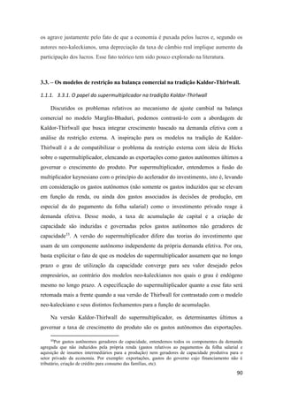 90
os agrave justamente pelo fato de que a economia é puxada pelos lucros e, segundo os
autores neo-kaleckianos, uma depreciação da taxa de câmbio real implique aumento da
participação dos lucros. Esse fato teórico tem sido pouco explorado na literatura.
3.3. – Os modelos de restrição na balança comercial na tradição Kaldor-Thirlwall.
1.1.1. 3.3.1. O papel do supermultiplicador na tradição Kaldor-Thirlwall
Discutidos os problemas relativos ao mecanismo de ajuste cambial na balança
comercial no modelo Marglin-Bhaduri, podemos contrastá-lo com a abordagem de
Kaldor-Thirlwall que busca integrar crescimento baseado na demanda efetiva com a
análise da restrição externa. A inspiração para os modelos na tradição de Kaldor-
Thirlwall é a de compatibilizar o problema da restrição externa com ideia de Hicks
sobre o supermultiplicador, elencando as exportações como gastos autônomos últimos a
governar o crescimento do produto. Por supermultiplicador, entendemos a fusão do
multiplicador keynesiano com o princípio do acelerador do investimento, isto é, levando
em consideração os gastos autônomos (não somente os gastos induzidos que se elevam
em função da renda, ou ainda dos gastos associados às decisões de produção, em
especial da do pagamento da folha salarial) como o investimento privado reage à
demanda efetiva. Desse modo, a taxa de acumulação de capital e a criação de
capacidade são induzidas e governadas pelos gastos autônomos não geradores de
capacidade33
. A versão do supermultiplicador difere das teorias do investimento que
usam de um componente autônomo independente da própria demanda efetiva. Por ora,
basta explicitar o fato de que os modelos do supermultiplicador assumem que no longo
prazo o grau de utilização da capacidade converge para seu valor desejado pelos
empresários, ao contrário dos modelos neo-kaleckianos nos quais o grau é endógeno
mesmo no longo prazo. A especificação do supermultiplicador quanto a esse fato será
retomada mais a frente quando a sua versão de Thirlwall for contrastado com o modelo
neo-kaleckiano e seus distintos fechamentos para a função de acumulação.
Na versão Kaldor-Thirlwall do supermultiplicador, os determinantes últimos a
governar a taxa de crescimento do produto são os gastos autônomos das exportações.
33
Por gastos autônomos geradores de capacidade, entendemos todos os componentes da demanda
agregada que não induzidos pela própria renda (gastos relativos ao pagamentos da folha salarial e
aquisição de insumos intermediários para a produção) nem geradores de capacidade produtiva para o
setor privado da economia. Por exemplo: exportações, gastos do governo cujo financiamento não é
tributário, criação de crédito para consumo das famílias, etc).
 