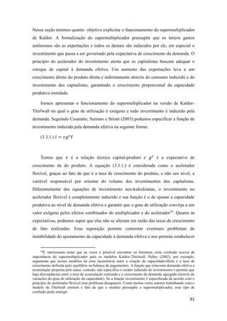 91
Nessa seção teremos quanto objetivo explicitar o funcionamento do supermultiplicador
de Kaldor. A formalização do supermultiplicador pressupõe que os únicos gastos
autônomos são as exportações e todos os demais são induzidos por ele, em especial o
investimento que passa a ser governado pela expectativa de crescimento da demanda. O
princípio do acelerador do investimento atesta que os capitalistas buscam adequar o
estoque de capital à demanda efetiva. Um aumento das exportações leva a um
crescimento direto do produto direta e indiretamente através do consumo induzido e do
investimento dos capitalistas, garantindo o crescimento proporcional da capacidade
produtiva instalada.
Iremos apresentar o funcionamento do supermultiplicador na versão de Kaldor-
Thirlwall no qual o grau de utilização é exógeno e todo investimento é induzido pela
demanda. Seguindo Cesaratto, Serrano e Stirati (2003) podemos especificar a função de
investimento induzida pela demanda efetiva na seguinte forma:
(3.3.1.) 𝐼 = 𝑣𝑔 𝑒
𝑌
Temos que 𝑣 é a relação técnica capital-produto e 𝑔 𝑒
é a expectativa de
crescimento da do produto. A equação (3.3.1.) é considerada como o acelerador
flexível, graças ao fato de que é a taxa de crescimento do produto, e não seu nível, a
variável responsável por orientar do volume dos investimentos dos capitalistas.
Diferentemente das equações de investimento neo-kaleckianas, o investimento no
acelerador flexível é completamente induzido e sua função é o de ajustar a capacidade
produtiva ao nível de demanda efetiva e garantir que o grau de utilização convirja a um
valor exógeno pelos efeitos combinados do multiplicador e do acelerador34
. Quanto às
expectativas, podemos supor que elas não se alteram em razão das taxas de crescimento
de fato realizadas. Essa suposição permite contornar eventuais problemas de
instabilidade do ajustamento da capacidade à demanda efetiva e nos permite estabelecer
34
É interessante notar que às vezes é possível encontrar na literatura certa confusão acerca da
importância do supermultiplicador para os modelos Kaldor-Thirlwall. Palley (2002), por exemplo,
argumenta que nesses modelos há uma incoerência entre a criação de capacidade/oferta e a taxa de
crescimento definida pelo equilíbrio na balança de pagamentos. A função que relaciona demanda efetiva à
acumulação proposta pelo autor, contudo, não especifica o caráter induzido do investimento e permite que
haja discrepâncias entre a taxa de acumulação realizada e o crescimento da demanda agregada (através de
variações do grau de utilização da capacidade). Se a função investimento é especificada de acordo com o
princípio do acelerador flexível esse problema desaparece. Como muitas vezes autores trabalhando com o
modelo de Thirlwall omitem o fato de que o modelo pressupõe o supermultiplicador, esse tipo de
confusão pode emergir.
 