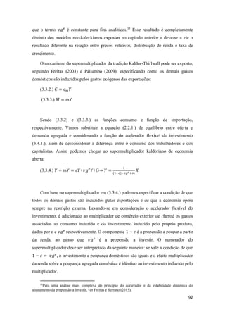 92
que o termo 𝑣𝑔 𝑒
é constante para fins analíticos.35
Esse resultado é completamente
distinto dos modelos neo-kaleckianos expostos no capítulo anterior e deve-se a ele o
resultado diferente na relação entre preços relativos, distribuição de renda e taxa de
crescimento.
O mecanismo do supermultiplicador da tradição Kaldor-Thirlwall pode ser exposto,
seguindo Freitas (2003) e Pallumbo (2009), especificando como os demais gastos
domésticos são induzidos pelos gastos exógenos das exportações:
(3.3.2.) 𝐶 = 𝑐 𝑚 𝑌
(3.3.3.) 𝑀 = 𝑚𝑌
Sendo (3.3.2) e (3.3.3.) as funções consumo e função de importação,
respectivamente. Vamos substituir a equação (2.2.1.) de equilíbrio entre oferta e
demanda agregada e considerando a função do acelerador flexível do investimento
(3.4.1.), além de desconsiderar a diferença entre o consumo dos trabalhadores e dos
capitalistas. Assim podemos chegar ao supermultiplicador kaldoriano de economia
aberta:
(3.3.4.) 𝑌 + 𝑚𝑌 = 𝑐𝑌+𝑣𝑔 𝑒
𝑌+G→ 𝑌 =
1
(1−𝑐)−𝑣𝑔 𝑒+𝑚
𝑋
Com base no supermultiplicador em (3.3.4.) podemos especificar a condição de que
todos os demais gastos são induzidos pelas exportações e de que a economia opera
sempre na restrição externa. Levando-se em consideração o acelerador flexível do
investimento, é adicionado ao multiplicador de comércio exterior de Harrod os gastos
associados ao consumo induzido e do investimento induzido pelo próprio produto,
dados por 𝑐 e 𝑣𝑔 𝑒
respectivamente. O componente 1 − 𝑐 é a propensão a poupar a partir
da renda, ao passo que 𝑣𝑔 𝑒
é a propensão a investir. O numerador do
supermultiplicador deve ser interpretado da seguinte maneira: se vale a condição de que
1 − 𝑐 = 𝑣𝑔 𝑒
, o investimento e poupança domésticos são iguais e o efeito multiplicador
da renda sobre a poupança agregada doméstica é idêntico ao investimento induzido pelo
multiplicador.
35
Para uma análise mais complexa do princípio do acelerador e da estabilidade dinâmica do
ajustamento da propensão a investir, ver Freitas e Serrano (2015).
 