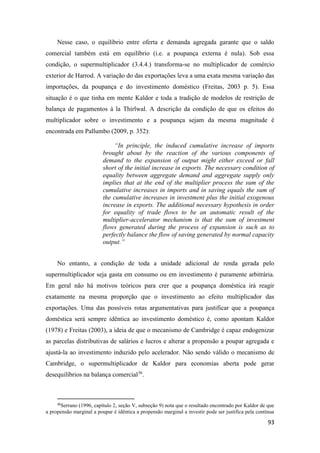 93
Nesse caso, o equilíbrio entre oferta e demanda agregada garante que o saldo
comercial também está em equilíbrio (i.e. a poupança externa é nula). Sob essa
condição, o supermultiplicador (3.4.4.) transforma-se no multiplicador de comércio
exterior de Harrod. A variação do das exportações leva a uma exata mesma variação das
importações, da poupança e do investimento doméstico (Freitas, 2003 p. 5). Essa
situação é o que tinha em mente Kaldor e toda a tradição de modelos de restrição de
balança de pagamentos à la Thirlwal. A descrição da condição de que os efeitos do
multiplicador sobre o investimento e a poupança sejam da mesma magnitude é
encontrada em Pallumbo (2009, p. 352):
“In principle, the induced cumulative increase of imports
brought about by the reaction of the various components of
demand to the expansion of output might either exceed or fall
short of the initial increase in exports. The necessary condition of
equality between aggregate demand and aggregate supply only
implies that at the end of the multiplier process the sum of the
cumulative increases in imports and in saving equals the sum of
the cumulative increases in investment plus the initial exogenous
increase in exports. The additional necessary hypothesis in order
for equality of trade flows to be an automatic result of the
multiplier-accelerator mechanism is that the sum of investment
flows generated during the process of expansion is such as to
perfectly balance the flow of saving generated by normal capacity
output.”
No entanto, a condição de toda a unidade adicional de renda gerada pelo
supermultiplicador seja gasta em consumo ou em investimento é puramente arbitrária.
Em geral não há motivos teóricos para crer que a poupança doméstica irá reagir
exatamente na mesma proporção que o investimento ao efeito multiplicador das
exportações. Uma das possíveis rotas argumentativas para justificar que a poupança
doméstica será sempre idêntica ao investimento doméstico é, como apontam Kaldor
(1978) e Freitas (2003), a ideia de que o mecanismo de Cambridge é capaz endogenizar
as parcelas distributivas de salários e lucros e alterar a propensão a poupar agregada e
ajustá-la ao investimento induzido pelo acelerador. Não sendo válido o mecanismo de
Cambridge, o supermultiplicador de Kaldor para economias aberta pode gerar
desequilíbrios na balança comercial36
.
36
Serrano (1996, capítulo 2, seção V, subseção 9) nota que o resultado encontrado por Kaldor de que
a propensão marginal a poupar é idêntica a propensão marginal a investir pode ser justifica pela contínua
 