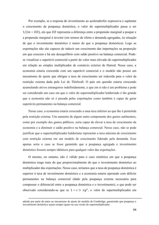 94
Por exemplo, se a resposta do investimento ao aceleradorfor expressiva e suplantar
o crescimento da poupança doméstica, o valor do supermultiplicador passa a ser
1 (𝑚 − 𝐸𝐷⁄ ), em que 𝐸𝐷 representa a diferença entre a propensão marginal a poupar e
a propensão marginal à investir (em termos de oferta e demanda agregadas, éa situação
de que o investimento doméstico é maior do que a poupança doméstica). Logo as
exportações não são capazes de induzir um crescimento das importações na proporção
em que crescem e há um desequilíbrio com saldo positivo na balança comercial. Pode-
se visualizar o superávit comercial a partir do valor mais elevado do supermultiplicador
em relação ao simples multiplicador de comércio exterior de Harrod. Nesse caso, a
economia estaria crescendo com um superávit comercial e o modelo não possui um
mecanismo de ajuste que obrigue a taxa de crescimento ser reduzida para o valor da
restrição externa dada pela Lei de Thirlwall. O país em questão estaria crescendo
acumulando ativos estrangeiros indefinidamente, o que em si não é um problema e pode
ser considerado um caso em que o valor do supermultiplicador kaldoriado é tão grande
que a economia não só é puxada pelas exportações como também é capaz de gerar
superávits permanentes na balança comercial.
Nesse caso, a economia estaria crescendo a uma taxa inferior ao que lhe é permitida
pela restrição externa. Um aumento de algum outro componente dos gastos autônomos,
como por exemplo dos gastos públicos, seria capaz de elevar a taxa de crescimento da
economia e a diminuir o saldo positivo na balança comercial. Nesse caso, não se pode
justificar que o supermultiplicador kaldoriano represente a taxa máxima de crescimento
com restrição externa em um modelo de crescimento liderado pela demanda. Esse
apenas seria o caso se fosse garantido que a poupança agregada e investimento
doméstico fossem sempre idênticos para qualquer valor das exportações.
O mesmo, no entanto, não é válido para o caso simétrico em que a poupança
doméstica reage mais do que proporcionalmente do que o investimento doméstico ao
multiplicador das exportações. Nesse caso, teríamos que a taxa de poupança doméstica é
superior à taxa de investimento doméstico e a economia estaria operando com déficits
permanentes na balança comercial (dado pela poupança externa necessária para
compensar o diferencial entre a poupança doméstica e o investimento), o que pode ser
observado considerando-se que se 1 − 𝑐 > 𝑣𝑔 𝑒
, o valor do supermultiplicador em
adesão por parte do autor ao mecanismo de ajuste do modelo de Cambridge, garantindo que poupança e
investimento doméstico sejam sempre iguais na sua versão do supermultiplicador.
 