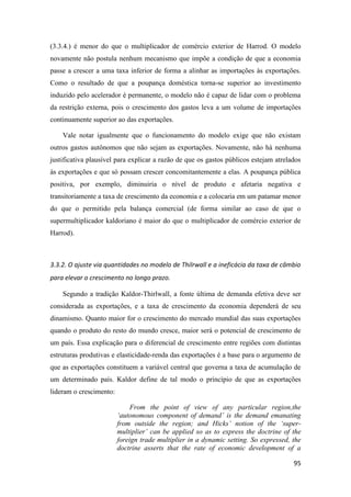 95
(3.3.4.) é menor do que o multiplicador de comércio exterior de Harrod. O modelo
novamente não postula nenhum mecanismo que impõe a condição de que a economia
passe a crescer a uma taxa inferior de forma a alinhar as importações às exportações.
Como o resultado de que a poupança doméstica torna-se superior ao investimento
induzido pelo acelerador é permanente, o modelo não é capaz de lidar com o problema
da restrição externa, pois o crescimento dos gastos leva a um volume de importações
continuamente superior ao das exportações.
Vale notar igualmente que o funcionamento do modelo exige que não existam
outros gastos autônomos que não sejam as exportações. Novamente, não há nenhuma
justificativa plausível para explicar a razão de que os gastos públicos estejam atrelados
às exportações e que só possam crescer concomitantemente a elas. A poupança pública
positiva, por exemplo, diminuiria o nível de produto e afetaria negativa e
transitoriamente a taxa de crescimento da economia e a colocaria em um patamar menor
do que o permitido pela balança comercial (de forma similar ao caso de que o
supermultiplicador kaldoriano é maior do que o multiplicador de comércio exterior de
Harrod).
3.3.2. O ajuste via quantidades no modelo de Thilrwall e a ineficácia da taxa de câmbio
para elevar o crescimento no longo prazo.
Segundo a tradição Kaldor-Thirlwall, a fonte última de demanda efetiva deve ser
considerada as exportações, e a taxa de crescimento da economia dependerá de seu
dinamismo. Quanto maior for o crescimento do mercado mundial das suas exportações
quando o produto do resto do mundo cresce, maior será o potencial de crescimento de
um país. Essa explicação para o diferencial de crescimento entre regiões com distintas
estruturas produtivas e elasticidade-renda das exportações é a base para o argumento de
que as exportações constituem a variável central que governa a taxa de acumulação de
um determinado país. Kaldor define de tal modo o princípio de que as exportações
lideram o crescimento:
From the point of view of any particular region,the
‘autonomous component of demand’ is the demand emanating
from outside the region; and Hicks’ notion of the ‘super-
multiplier’ can be applied so as to express the doctrine of the
foreign trade multiplier in a dynamic setting. So expressed, the
doctrine asserts that the rate of economic development of a
 