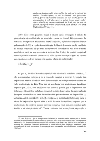 96
region is fundamentally governed by the rate of growth of its
exports. For the exports, via the ‘accelerator’, will govern the
rate of growth of industrial capacity, as well as the growth of
consumption; it will also serve to adjust (again under rather
severe simplifying assumptions) both the level, and the rate of
growth, of imports to that of exports.(Kaldor, 1978 p. 145; apud
McCombie, 2004, p. 41).
Outro modo como podemos chegar à origem dessa abordagem é através da
generalização do multiplicador de comércio exterior de Harrod. Diferentemente da
versão do multiplicador de economia aberto kaleckiano, expresso no capítulo anterior
pela equação (2.2.3), a versão do multiplicador de Harrod demonstra que há equilíbrio
na balança comercial e de que todas as importações são induzidas pelo nível de renda
doméstico a partir de uma propensão a importar fixa. O nível de produto compatível
com o equilíbrio na balança comercial e o efeito de uma mudança exógena no volume
das exportações pode ser captado pela seguinte relação do multiplicador:
(3.3.5.) 𝑌𝑏𝑐 =
1
𝑚
𝑋
Na qual 𝑌𝑏𝑐 é o nível de renda compatível com o equilíbrio na balança comercia, 𝑋
são as exportações exógenas e 𝑚, a propensão marginal a importar. A variação das
exportações impacta o nível de renda com equilíbrio na balança comercial através do
valor multiplicador de 1/𝑚. Note que há semelhança com multiplicador kaleckiano
expresso por (2.2.4), com exceção de que como se postula que as importações são
induzidas e há equilíbrio na balança comercial, o efeito do acréscimo das exportações já
incorpora a diminuição do valor do multiplicador pelo vazamento nas importações. A
diferença central entre (2.2.4.) e (3.3.5.) reside que o multiplicador kaleckiano capta o
efeito das exportações líquidas sobre o nível de renda de equilíbrio, enquanto que o
multiplicador de comércio exterior expressa o nível de renda máximo permitido pelo
equilíbrio na balança comercial37
. Vamos considerar que as funções de exportação e
37
É claro de (2.2.4.) que o multiplicador kaleckiano de economia aberta apenas gera o mesmo
resultado do multiplicador de comércio exterior quando o único gasto induzido pela renda são as próprias
exportações. Na nossa definição do multiplicador de lucros de Kalecki, isso equivale dizer que todo o
consumo dos capitalistas é induzido, assim como os gastos públicos. Essa distinção é importante e será
retomada mais a frente no contexto de comparação entre os modelos neo-kaleckianos e o modelo de
Thirlwall.
 