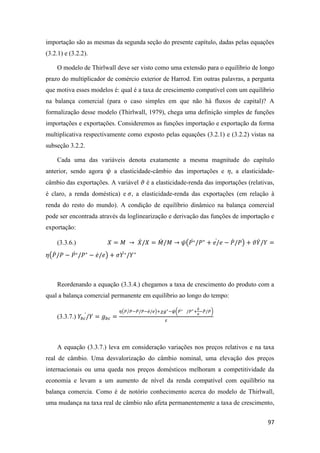 97
importação são as mesmas da segunda seção do presente capítulo, dadas pelas equações
(3.2.1) e (3.2.2).
O modelo de Thirlwall deve ser visto como uma extensão para o equilíbrio de longo
prazo do multiplicador de comércio exterior de Harrod. Em outras palavras, a pergunta
que motiva esses modelos é: qual é a taxa de crescimento compatível com um equilíbrio
na balança comercial (para o caso simples em que não há fluxos de capital)? A
formalização desse modelo (Thirlwall, 1979), chega uma definição simples de funções
importações e exportações. Consideremos as funções importação e exportação da forma
multiplicativa respectivamente como exposto pelas equações (3.2.1) e (3.2.2) vistas na
subseção 3.2.2.
Cada uma das variáveis denota exatamente a mesma magnitude do capítulo
anterior, sendo agora 𝜓 a elasticidade-câmbio das importações e 𝜂, a elasticidade-
câmbio das exportações. A variável 𝜗 é a elasticidade-renda das importações (relativas,
é claro, a renda doméstica) e 𝜎, a elasticidade-renda das exportações (em relação à
renda do resto do mundo). A condição de equilíbrio dinâmico na balança comercial
pode ser encontrada através da loglinearização e derivação das funções de importação e
exportação:
(3.3.6.) 𝑋 = 𝑀 → 𝑋̇/𝑋 = 𝑀̇ /𝑀 → 𝜓(𝑃∗̇ /𝑃∗
+ 𝑒/̇ 𝑒 − 𝑃̇/𝑃) + 𝜗𝑌̇/𝑌 =
𝜂(𝑃̇/𝑃 − 𝑃∗̇ /𝑃∗
− 𝑒̇/ 𝑒) + 𝜎𝑌∗̇ /𝑌∗
Reordenando a equação (3.3.4.) chegamos a taxa de crescimento do produto com a
qual a balança comercial permanente em equilíbrio ao longo do tempo:
(3.3.7.) 𝑌𝑏𝑐/𝑌̇ = 𝑔 𝑏𝑐 =
𝜂(𝑃/𝑃̇ −𝑃̇/𝑃−𝑒̇/ 𝑒)+𝜒𝑔∗−𝜓(𝑃∗̇ /𝑃∗+
𝑒
𝑒
̇
−𝑃̇/𝑃)
𝜀
A equação (3.3.7.) leva em consideração variações nos preços relativos e na taxa
real de câmbio. Uma desvalorização do câmbio nominal, uma elevação dos preços
internacionais ou uma queda nos preços domésticos melhoram a competitividade da
economia e levam a um aumento de nível da renda compatível com equilíbrio na
balança comercia. Como é de notório conhecimento acerca do modelo de Thirlwall,
uma mudança na taxa real de câmbio não afeta permanentemente a taxa de crescimento,
 