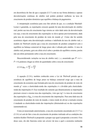 98
em decorrência do fato de que a equação (3.3.7.) está na sua forma dinâmica e apenas
desvalorizações contínuas do câmbio real podem produzir melhoras na taxa de
crescimento do produto doméstico que equilibra a balança de pagamentos.
A interpretação econômica para esse fato advém de que, se a condição Marshall-
Lerner é garantida, as exportações crescem quando há uma desvalorização do câmbio
real, porém sua taxa de crescimento logo retorna ao valor dado antes da desvalorização
(ou seja, a taxa de crescimento das exportações se eleva apenas provisoriamente), dada
pela taxa de crescimento do produto do resto do mundo 𝑔∗
. Como não há sentido
econômico algum uma desvalorização contínua e indefinida da taxa de câmbio real, o
modelo de Thirlwall conclui que a taxa de crescimento do produto compatível com o
equilíbrio na balança comercial de longo prazo não é afetada pelo câmbio. A taxa de
câmbio real, portanto, gera um efeito nível sobre o produto de equilíbrio externo, porém
não um efeito permanente sobre a taxa de crescimento.
Desconsiderando variações na taxa de câmbio real, i. e. assumindo que 𝑃∗̇ + 𝑒̇ −
𝑃̇ = 0, podemos chegar ao efeito de quantidades sobre a taxa de crescimento:
(3.3.8.)𝑔 𝑏𝑐 =
𝜎𝑔∗
𝜗
=
𝑋/𝑋
𝜗
̇
A equação (3.3.8.), também conhecida como a Lei de Thirlwall postula que a
existência de equilíbrio de longo prazo na balança comercial exige que a taxa de
crescimento da economia seja limitada pela taxa de crescimento do produto do resto do
mundo 𝑔∗
vezes a elasticidade-renda das exportações 𝜎 e dividido pela elasticidade-
renda das importações 𝜗. Esse resultado diz somente que dinamicamente as importações
precisam crescer a mesma taxa das exportações, visto que 𝜎𝑔∗
é a taxa de crescimento
das exportações e 𝜗𝑔 𝑏𝑐 é a taxa de crescimento das importações. Para uma dada taxa de
crescimento do produto do resto do mundo, o único modo de aliviar a restrição externa
é mudando as elasticidades-renda das importações (diminuindo-as) ou das exportações
(aumentando-as).
Como já mencionado anteriormente, a taxa de crescimento encontrada em (3.3.7.) e
(3.3.8.) só será de fato a taxa de crescimento do produto realizada sob as condições dos
modelos Kaldor-Thirlwall (a propensão a poupar seja igual à propensão a investir). Fora
desse caso, ela não funciona como um atrator da taxa a qual a economia realmente
 