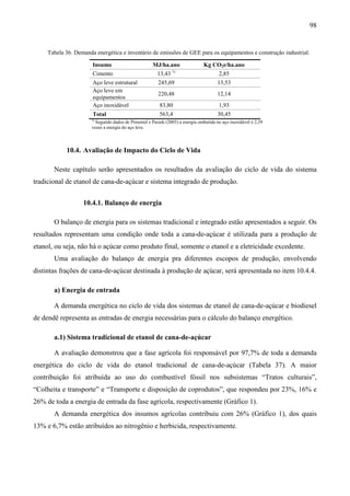 98


     Tabela 36. Demanda energética e inventário de emissões de GEE para os equipamentos e construção industrial.

                       Insumo                        MJ/ha.ano                Kg CO2e/ha.ano
                       Cimento                         13,43 1)                       2,85
                       Aço leve estrutural             245,69                        13,53
                       Aço leve em
                                                       220,48                        12,14
                       equipamentos
                       Aço inoxidável                   83,80                         1,93
                       Total                            563,4                        30,45
                      1)
                        Segundo dados de Pimentel e Patzek (2005) a energia embutida no aço inoxidável é 2,39
                      vezes a energia do aço leve.



            10.4. Avaliação de Impacto do Ciclo de Vida

       Neste capítulo serão apresentados os resultados da avaliação do ciclo de vida do sistema
tradicional de etanol de cana-de-açúcar e sistema integrado de produção.


                   10.4.1. Balanço de energia

       O balanço de energia para os sistemas tradicional e integrado estão apresentados a seguir. Os
resultados representam uma condição onde toda a cana-de-açúcar é utilizada para a produção de
etanol, ou seja, não há o açúcar como produto final, somente o etanol e a eletricidade excedente.
       Uma avaliação do balanço de energia pra diferentes escopos de produção, envolvendo
distintas frações de cana-de-açúcar destinada à produção de açúcar, será apresentada no item 10.4.4.

       a) Energia de entrada

       A demanda energética no ciclo de vida dos sistemas de etanol de cana-de-açúcar e biodiesel
de dendê representa as entradas de energia necessárias para o cálculo do balanço energético.

       a.1) Sistema tradicional de etanol de cana-de-açúcar

       A avaliação demonstrou que a fase agrícola foi responsável por 97,7% de toda a demanda
energética do ciclo de vida do etanol tradicional de cana-de-açúcar (Tabela 37). A maior
contribuição foi atribuída ao uso do combustível fóssil nos subsistemas “Tratos culturais”,
“Colheita e transporte” e “Transporte e disposição de coprodutos”, que respondeu por 23%, 16% e
26% de toda a energia de entrada da fase agrícola, respectivamente (Gráfico 1).
       A demanda energética dos insumos agrícolas contribuiu com 26% (Gráfico 1), dos quais
13% e 6,7% estão atribuídos ao nitrogênio e herbicida, respectivamente.
 