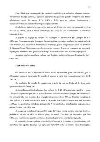 99

       Para a fabricação e manutenção dos caminhões, colhedoras, transbordos, reboques, tratores e
implementos da área agrícola, a demanda energética foi pequena quando comparada aos demais
subsistemas, sendo de apenas 1,9%, 0,4% e 1,3% para os tratores, implementos e
caminhões/colhedoras/transbordo/reboque, respectivamente.
       O subsistema industrial correspondeu somente a 2,3% de toda a energia consumida no ciclo
de vida do etanol, onde a maior contribuição foi associada aos equipamentos e construção
industrial, 1,8%.
       A queima do bagaço no sistema de cogeração foi responsável pela geração de 5,16
GJ/ha.ano. Como essa geração de energia é proveniente do coproduto resultante do próprio ciclo de
vida do etanol, não é somada à demanda total de energia, pois a energia necessária à sua produção
já foi contabilizada. No entanto, o conhecimento do consumo de energia procedente do sistema de
cogeração é importante para quantificar a energia elétrica excedente para os cenários propostos.
       A energia total consumida no ciclo de vida do etanol tradicional de cana-de-açúcar foi de 31
GJ/ha.ano.


       a.2) Biodiesel de dendê


       Os resultados para o biodiesel de dendê foram apresentados para cada cenário, que se
diferenciam quanto à capacidade de geração de energia a partir dos coprodutos (ver item 9.2.2,
“B.VIII”).
       Os resultados de entrada de energia para o ciclo de vida do biodiesel de dendê estão
apresentados no APÊNDICE C.
       A demanda energética total para a fase agrícola foi de 25 GJ/ha.ano para o cenário 1, sendo
a irrigação responsável por 64% e os fertilizantes e defensivos responsáveis por 34% desse total.
Em contrapartida, para o cenário 2, a irrigação foi responsável por 38% da demanda energética da
fase agrícola e a maior contribuição ficou a cargo dos fertilizantes e defensivos, que somaram
58,5% da energia total de entrada da fase agrícola. A energia total de entrada para a fase agrícola do
cenário 2 foi de 14,6 GJ/ha.ano.
       A energia de entrada correspondente à etapa de viveiro ocorre somente uma vez dentro do
período de 30 anos de ciclo de vida da planta de dendê. Essa fase foi responsável por 0,06
GJ/ha.ano, valor mínimo quando comparado à demanda energética total da fase agrícola.
       O inventário da fase agrícola permitiu identificar que o potássio é o micronutriente mais
importante para a palma de dendê (125 kg/ha.ano; APÊNDICE B). No entanto, o uso do nitrogênio
 