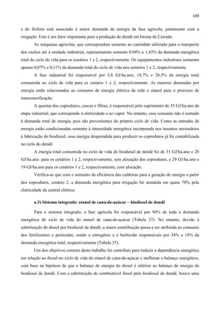 100

e do fósforo está associado à maior demanda de energia da fase agrícola, juntamente com a
irrigação. Este é um fator importante para a produção de dendê em bioma de Cerrado.
       As máquinas agrícolas, que correspondem somente ao caminhão utilizado para o transporte
dos cachos até a unidade industrial, representaram somente 0,94% e 1,43% da demanda energética
total do ciclo de vida para os cenários 1 e 2, respectivamente. Os equipamentos industriais somaram
apenas 0,07% e 0,11% da demanda total do ciclo de vida nos cenários 1 e 2, respectivamente.
       A fase industrial foi responsável por 5,8 GJ/ha.ano; 18,7% e 28,5% da energia total
consumida no ciclo de vida para os cenário 1 e 2, respectivamente. As maiores demandas por
energia estão relacionadas ao consumo de energia elétrica da rede e etanol para o processo de
transesterificação.
       A queima dos coprodutos, cascas e fibras, é responsável pelo suprimento de 35 GJ/ha.ano da
etapa industrial, que corresponde à eletricidade e ao vapor. No entanto, esse consumo não é somado
à demanda total de energia, pois são provenientes do próprio ciclo de vida. Como as entradas de
energia estão condicionadas somente à intensidade energética incorporada nos insumos necessários
à fabricação do biodiesel, essa energia desprendida para produzir os coprodutos já foi contabilizada
no ciclo do dendê.
       A energia total consumida no ciclo de vida do biodiesel de dendê foi de 31 GJ/ha.ano e 20
GJ/ha.ano. para os cenários 1 e 2, respectivamente, sem alocação dos coprodutos, e 29 GJ/ha.ano e
19 GJ/ha.ano para os cenários 1 e 2, respectivamente, com alocação.
       Verifica-se que com o aumento da eficiência das caldeiras para a geração de energia a partir
dos coprodutos, cenário 2, a demanda energética para irrigação foi atendida em quase 70% pela
eletricidade da central elétrica.

       a.3) Sistema integrado: etanol de cana-de-açúcar – biodiesel de dendê

       Para o sistema integrado, a fase agrícola foi responsável por 94% de toda a demanda
energética do ciclo de vida do etanol de cana-de-açúcar (Tabela 37). No entanto, devido à
substituição do diesel por biodiesel de dendê, a maior contribuição passa a ser atribuída ao consumo
dos fertilizantes e pesticidas, sendo o nitrogênio e o herbicida responsáveis por 34% e 18% da
demanda energética total, respectivamente (Tabela 37).
       Um dos objetivos centrais deste trabalho foi contribuir para reduzir a dependência energética
em relação ao diesel no ciclo de vida do etanol de cana-de-açúcar e melhorar o balanço energético,
com base na hipótese de que o balanço de energia do diesel é inferior ao balanço de energia do
biodiesel de dendê. Com a substituição do combustível fóssil pelo biodiesel de dendê, houve uma
 