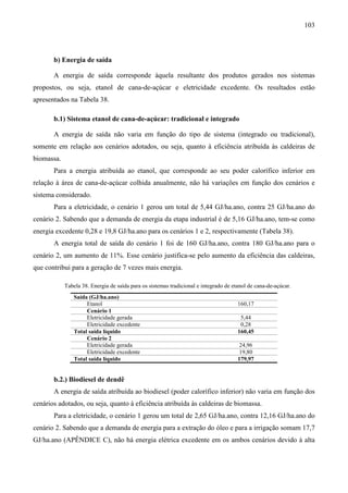 103



       b) Energia de saída

       A energia de saída corresponde àquela resultante dos produtos gerados nos sistemas
propostos, ou seja, etanol de cana-de-açúcar e eletricidade excedente. Os resultados estão
apresentados na Tabela 38.

       b.1) Sistema etanol de cana-de-açúcar: tradicional e integrado

       A energia de saída não varia em função do tipo de sistema (integrado ou tradicional),
somente em relação aos cenários adotados, ou seja, quanto à eficiência atribuída às caldeiras de
biomassa.
       Para a energia atribuída ao etanol, que corresponde ao seu poder calorífico inferior em
relação à área de cana-de-açúcar colhida anualmente, não há variações em função dos cenários e
sistema considerado.
       Para a eletricidade, o cenário 1 gerou um total de 5,44 GJ/ha.ano, contra 25 GJ/ha.ano do
cenário 2. Sabendo que a demanda de energia da etapa industrial é de 5,16 GJ/ha.ano, tem-se como
energia excedente 0,28 e 19,8 GJ/ha.ano para os cenários 1 e 2, respectivamente (Tabela 38).
       A energia total de saída do cenário 1 foi de 160 GJ/ha.ano, contra 180 GJ/ha.ano para o
cenário 2, um aumento de 11%. Esse cenário justifica-se pelo aumento da eficiência das caldeiras,
que contribui para a geração de 7 vezes mais energia.

            Tabela 38. Energia de saída para os sistemas tradicional e integrado de etanol de cana-de-açúcar.
               Saída (GJ/ha.ano)
                    Etanol                                                            160,17
                    Cenário 1
                    Eletricidade gerada                                                5,44
                    Eletricidade excedente                                             0,28
               Total saída líquido                                                    160,45
                    Cenário 2
                    Eletricidade gerada                                                24,96
                    Eletricidade excedente                                             19,80
               Total saída líquido                                                    179,97


       b.2.) Biodiesel de dendê
       A energia de saída atribuída ao biodiesel (poder calorífico inferior) não varia em função dos
cenários adotados, ou seja, quanto à eficiência atribuída às caldeiras de biomassa.
       Para a eletricidade, o cenário 1 gerou um total de 2,65 GJ/ha.ano, contra 12,16 GJ/ha.ano do
cenário 2. Sabendo que a demanda de energia para a extração do óleo e para a irrigação somam 17,7
GJ/ha.ano (APÊNDICE C), não há energia elétrica excedente em os ambos cenários devido à alta
 