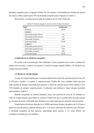 104

demanda energética para a irrigação (Tabela 39). No entanto, a eletricidade proveniente da queima
das cascas e fibras supriu quase 70% da demanda energética para irrigação no cenário 2.
       Dessa forma, a energia total de saída dos cenários foi de 144,4 GJ/ha.ano.

                        Tabela 39. Saída de energia do ciclo de vida do biodiesel de dendê.

                   Saída                                                   (GJ/ha.ano)
                     Biodiesel                                               144,38
                     Cenário 1
                     Eletricidade gerada (Fibras)                              1,04
                     Eletricidade gerada (Cascas)                              1,61
                     Eletricidade excedente                                    0,00
                     Total saída líquido                                     144,38
                     Cenário 2
                     Eletricidade gerada (Fibras)                             4,775
                     Eletricidade gerada (Cascas)                             7,386
                     Eletricidade excedente                                    0,00
                     Total saída líquido                                     144,38

       c) Indicadores de eficiência energética

       De acordo com a metodologia, dois indicadores foram propostos para avaliar o balanço de
energia dos sistemas e cenários em estudo: a) razão de energia líquida (NER) e, b) eficiência em
energia renovável (EER).

       c.1) Razão de energia líquida

       A razão de energia líquida para o sistema tradicional de etanol de cana-de-açúcar foi de 5,25
e 5,89 para o cenário 1 e cenário 2, respectivamente (Tabela 40). Essa condição indica que para
cada unidade de energia consumida para produzir o etanol de cana-de-açúcar foram obtidas 5,25 e
5,89 unidades de energia, respectivamente. A diferença está atribuída à maior energia excedente
apresentada no cenário 2.
       Quando comparado ao sistema integrado, houve um aumento de cerca de 10 unidades na
razão de energia líquida, para ambos os cenários (Tabela 40), que se justifica pela elevada redução
no consumo de diesel, substituído pelo biodiesel, nas etapas agrícolas do etanol de cana-de-açúcar.
       Estudo desenvolvido por Macedo et al. (2008) apresentou balanço energético de 1:9,3 para o
etanol de cana-de-açúcar, podendo alcançar até 1:11,6 com a utilização de caldeiras mais eficientes.
A demanda energética na fase agrícola, apresentada pelos autores, é 2,5 vezes inferior aos
resultados calculados por este trabalho.
 