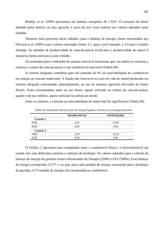 105

       Boddey et al. (2008) apresentou um balanço energético de 1:9,07. O consumo de diesel
adotado pelos autores, na fase agrícola, é cerca de seis vezes inferior aos valores adotados neste
trabalho.
       Números mais próximos deste trabalho, para o balanço de energia, foram encontrados por
Oliveira et al. (2005) cujos valores reportados foram 3,1, para a pior situação, e 3,9 para a melhor
situação. As entradas de produtividade de cana-de-açúcar (tc/ha.ano) e produtividade de etanol (l
etanol/tc) foram inferiores a este trabalho.
       Os resultados para o indicador de energia renovável mostraram que, em ambos os sistemas e
cenários, o etanol de cana-de-açúcar é um combustível renovável (Tabela 40).
       O sistema integrado contribuiu para um aumento de 8% na renovabilidade do combustível
em relação ao sistema tradicional. A fração não renovável no ciclo de vida do etanol produzido em
sistema integrado corresponde, principalmente, ao uso de insumos agrícolas derivados de fontes
fósseis. Esses correspondem tanto ao uso direto, aquele utilizado na cultura da cana-de-açúcar,
quanto o de uso indireto, aquele utilizado na cultura do dendê.
       Entre os cenários, a variação na renovabilidade do etanol não foi significativa (Tabela 40).

               Tabela 40. Resultado final de razão de energia líquida e eficiência em energia renovável.
                                            TRADICIONAL                         INTEGRADO
              Cenário 1
            NER                                    5,25                              13,89
            EER                                    0,89                               0,96
              Cenário 2
            NER                                    5,89                              15,58
            EER                                    0,90                               0,96


       O Gráfico 2 apresenta uma comparação entre o combustível fóssil e o biocombustível em
estudo, nos seus diferentes cenários e sistemas de produção. Os valores adotados para o cálculo do
balanço de energia da gasolina foram referenciados de Simapro (2008) e EIA (2009a). Esse balanço
de energia corresponde a 0,75:1, ou seja, para cada unidade de energia consumida para a produção
da gasolina, 0,75 unidade de energia está incorporada ao combustível.
 