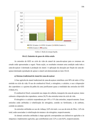 106


                        18,0

                        16,0

                        14,0

                        12,0
           MJout/MJin




                        10,0

                         8,0

                         6,0

                         4,0

                         2,0

                         0,0
                                   STEC (Cenário 1)   STEC (Cenário 2)     SIEB (Cenário 1)
                                   SIEB (Cenário 2)   Gasolina

                                            Gráfico 2. Razão de energia líquida.

                           10.4.2. Emissões de gases de efeito estufa

       As emissões de GEE no ciclo de vida do etanol de cana-de-açúcar para os sistemas em
                           o                                    açúcar
estudo estão apresentadas a seguir. Nesta seção, os resultados retratam uma condição onde toda a
cana-de-açúcar é destinada à produção de etanol. A aplicação da alocação por fração de cana-de-
        açúcar                                                                         cana
açúcar destinada à produção de açúcar e etanol será demonstrada no item 10.4.4.
                                                                        10.4

       a) Sistema tradicional de etanol de cana
                                           cana-de-açúcar

       A fase agrícola do etanol tradicional de cana
                                                cana-de-açúcar contribuiu com 88% de todo o CO2e
                                                        açúcar
emitido no ciclo de vida. O uso do combustível fóssil, o nitrogênio, o calcário, o uso e disposição
                                                         nitrogênio,
dos coprodutos e a queima da palha da cana justificaram quase a totalidade das emissões de GEE
(Tabela 41).
       O combustível fóssil, consumido nas etapas de colheita, transporte da cana
          ombustível                                                         cana-de-açúcar, tratos
culturais e disposição dos coprodutos, somou 26,5% das emissões totais do ciclo de vida.
       O nitrogênio e o calcário responderam por 14% e 11% das emissões, respectiva
                                                                         respectivamente. Essas
emissões estão atribuídas à volatilização do nitrogênio, contido no fertilizante, e do carbono,
contido no calcário.
       As emissões atribuídas ao uso da vinhaça, 8,4% do total, e ao uso da torta de filtro, 1,6% do
total, estão associadas à volatilização do metano e do nitrogênio, respectivamente.
                               ilização
       As demais emissões atribuídas à etapa agrícola correspondem aos defensivos agrícolas e às
máquinas e implementos agrícolas, que contribuíram com 3,2% e com 0,6%, respectivamente.
 