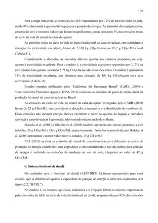 107

       Para a etapa industrial, as emissões de GEE responderam por 12% do total do ciclo de vida,
sendo 9% relacionada à queima do bagaço para geração de energia. As emissões dos equipamentos,
construção civil e insumos industriais foram insignificantes, juntas somaram 3% das emissões totais
do ciclo de vida do etanol de cana-de-açúcar.
       As emissões totais do ciclo de vida do etanol tradicional de cana-de-açúcar, sem considerar a
alocação da eletricidade excedente, foram de 3.310 kg CO2e/ha.ano ou 20,7 g CO2e/MJ etanol
(Tabela 41).
       Considerando a alocação, as emissões diferem quanto aos cenários propostos, ou seja,
quanto à eletricidade excedente. Para o cenário 1, a eletricidade excedente respondeu por 0,17% da
eletricidade total gerada, alocando 5,75 kg CO2e/ha.ano das emissões totais. O cenário 2 apresentou
11% de eletricidade excedente, que destinou uma alocação de 364 kg CO2e/ha.ano para essa
eletricidade (Tabela 38).
       Estudos recentes publicados pelo “California Air Resources Board” (CARB, 2009) e
“Environmental Protection Agency” (EPA, 2010) avaliaram as emissões de gases de efeito estufa da
produção de etanol de cana-de-açúcar no Brasil.
       As emissões do ciclo de vida do etanol de cana-de-açúcar divulgadas pelo CARB (2009)
foram de 23 g CO2e/MJ, sem considerar a alocação, o transporte e a distribuição do combustível.
Essas emissões não incluem energia elétrica excedente a partir da queima do bagaço e considera
que toda a cana-de-açúcar é queimada, não havendo mecanização da colheita.
       Macedo et al. (2008) e Oliveira et al. (2005) também apresentaram valores próximos a este
trabalho, 20 g CO2e/MJ e 24,4 g CO2e/MJ, respectivamente. Trabalho desenvolvido por Boddey et
al. (2008) apresentou o menor valor entre os estudos, 15 g CO2e/MJ.
       EPA (2010) avaliou as emissões do etanol de cana-de-açúcar para diferentes cenários de
produção de energia a partir dos seus coprodutos e, desconsiderando o uso das palhas para geração
de energia e incluindo as emissões de mudança no uso do solo, chegaram ao valor de 42 g
CO2e/MJ.

       b) Sistema biodiesel de dendê

       Os resultados para o biodiesel de dendê (APÊNDICE E) foram apresentados para cada
cenário, que se diferenciam quanto à capacidade de geração de energia a partir dos coprodutos (ver
item 9.2.2, “B.VIII.”).
       No cenário 1, os insumos agrícolas, industriais e a irrigação foram os maiores responsáveis
pelas emissões de GEE no ciclo de vida do biodiesel de dendê, respondendo por 92% das emissões
 