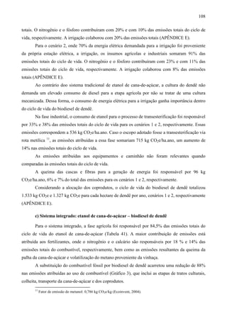 108

totais. O nitrogênio e o fósforo contribuíram com 20% e com 10% das emissões totais do ciclo de
vida, respectivamente. A irrigação colaborou com 20% das emissões totais (APÊNDICE E).
       Para o cenário 2, onde 70% da energia elétrica demandada para a irrigação foi proveniente
da própria estação elétrica, a irrigação, os insumos agrícolas e industriais somaram 91% das
emissões totais do ciclo de vida. O nitrogênio e o fósforo contribuíram com 23% e com 11% das
emissões totais do ciclo de vida, respectivamente. A irrigação colaborou com 8% das emissões
totais (APÊNDICE E).
       Ao contrário doo sistema tradicional de etanol de cana-de-açúcar, a cultura do dendê não
demanda um elevado consumo de diesel para a etapa agrícola por não se tratar de uma cultura
mecanizada. Dessa forma, o consumo de energia elétrica para a irrigação ganha importância dentro
do ciclo de vida do biodiesel de dendê.
       Na fase industrial, o consumo de etanol para o processo de transesterificação foi responsável
por 33% e 38% das emissões totais do ciclo de vida para os cenários 1 e 2, respectivamente. Essas
emissões correspondem a 536 kg CO2e/ha.ano. Caso o escopo adotado fosse a transesterificação via
                11
rota metílica        , as emissões atribuídas a essa fase somariam 715 kg CO2e/ha.ano, um aumento de
14% nas emissões totais do ciclo de vida.
       As emissões atribuídas aos equipamentos e caminhão não foram relevantes quando
comparadas às emissões totais do ciclo de vida.
       A queima das cascas e fibras para a geração de energia foi responsável por 96 kg
CO2e/ha.ano, 6% e 7% do total das emissões para os cenários 1 e 2, respectivamente.
       Considerando a alocação dos coprodutos, o ciclo de vida do biodiesel de dendê totalizou
1.533 kg CO2e e 1.327 kg CO2e para cada hectare de dendê por ano, cenários 1 e 2, respectivamente
(APÊNDICE E).

       c) Sistema integrado: etanol de cana-de-açúcar – biodiesel de dendê

       Para o sistema integrado, a fase agrícola foi responsável por 84,5% das emissões totais do
ciclo de vida do etanol de cana-de-açúcar (Tabela 41). A maior contribuição de emissões está
atribuída aos fertilizantes, onde o nitrogênio e o calcário são responsáveis por 18 % e 14% das
emissões totais do combustível, respectivamente, bem como as emissões resultantes da queima da
palha da cana-de-açúcar e volatilização do metano proveniente da vinhaça.
       A substituição do combustível fóssil por biodiesel de dendê acarretou uma redução de 88%
nas emissões atribuídas ao uso de combustível (Gráfico 3), que inclui as etapas de tratos culturais,
colheita, transporte da cana-de-açúcar e dos coprodutos.
       11
            Fator de emissão do metanol: 0,786 kg CO2e/kg (Ecoinvent, 2004).
 