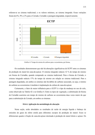 113

referem-se ao sistema tradicional e os valores mínimos, ao sistema integrado. Essas variações
        se            tradicional,
foram de 6%, 9% e 2% para o Cerrado, Cerradão e pastagem degradada, respectivamente.
                                                                  , respe

                                                         ECTP
                12

                10

                 8

                 6

                 4
         Anos




                 2

                 0

                -2

                -4

                -6
                                  Cerradão          Cerrado           Pastagem degradada


                       Gráfico 4. Tempo de retorno de carbono para o ecossistema, por bioma.
                                .                                    ecossistema,



       Os resultados demonstraram que não há alterações significativas de ECPT entre os sistemas
de produção de etanol de cana-de
                              de-açúcar. O sistema integrado reduziu 12 % do tempo de retorno
em bioma de Cerradão, quando comparado ao sistema tradicional. Para o bioma de Cerrado, o
sistema integrado reduziu 17% do tempo de retorno em relação ao sistema tradicional. Para a
                            %
pastagem degradada, em ambos os sistemas não há débito de carbono associado, ou seja, o retorno
de carbono ao ecossistema é imediato à implantação da cultura de cana
                                                                 cana-de-açúcar.
                                                                         açúcar.
       Certamente, o fator de maior influência para o ECPT é o tipo de mudança no uso do solo,
como observado na Tabela 42 e no Gráfico 4. Entre os tipos de vegetação, a substituição do bioma
                                                                       ,                d
de Cerradão acarretou um tempo de retorno de carbono ao ecossistema duas vezes maior do que
para a substituição de Cerrado, em ambos os sistemas.


                     10.4.4. Aplicação da metodologia de alocação

       Nesta seção, serão abordados os resultados de razão de energia líquida e bal
                                                                                balanço de
emissões de gases de efeito estufa para diferentes escopos de produção de etanol. Esses se
diferenciam quanto à fração de cana
                               cana-de-açúcar destinada à produção de etanol direto e açúcar. Os
                                       açúcar
 