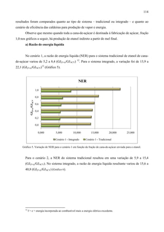 114

resultados foram comparados quanto ao tipo de sistema – tradicional ou integrado – e quanto ao
                       ados
cenário de eficiência das caldeiras para produção de vapor e energia.
     io
       Observe que mesmo quando toda a cana
                                       cana-de-açúcar é destinada à fabricação de açúcar, fração
                                               açúcar
1,0 nos gráficos a seguir, há produção de etanol indireto a partir do mel final.
       a) Razão de energia líquida


       No cenário 1, a razão de energia líquida (NER) para o sistema tradicional de etanol de cana-
                                                                                              cana
                                                           12
de-açúcar variou de 5,2 a 8,4 (GJ(f+e)/GJACV)                   . Para o sistema integrado, a variação foi de 13,9 a
22,1 (GJ(f+e)/GJACV)12 (Gráfico 5)
                                 ).



                                                            NER

                              1,0

                              0,8
              GJ(f+e)/GJACV




                              0,6

                              0,4

                              0,2

                              0,0

                                0,000   5,000          10,000           15,000          20,000     25,000

                                        Cenário 1 - Integrado       Cenário 1 - Tradicional

     Gráfico 5. Variação de NER para o cenário 1 em função da fração de cana
              .                                                         cana-de-açúcar enviada para o etanol.
                                                                                açúcar                etanol



       Para o cenário 2, a NER do sistema tradicional resultou em uma variação de 5,9 a 15,4
       (GJ(f+e)/GJACV). No sistema integrado, a razão de energia líquida resultante variou de 15,6 a
                      .
       40,8 (GJ(f+e)/GJACV) (Gráfico 6).




       12
            f + e = energia incorporada ao combustível mais a energia elétrica excedente.
 