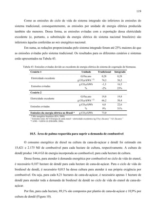119

          Como as emissões do ciclo de vida do sistema integrado são inferiores às emissões do
sistema tradicional, consequentemente, as emissões por unidade de energia elétrica produzida
também são menores. Dessa forma, as emissões evitadas com a exportação dessa eletricidade
excedente (e, portanto, a substituição da energia elétrica do sistema nacional brasileiro) são
inferiores àquelas conferidas ao mix energético nacional.
          Em suma, as reduções proporcionadas pelo sistema integrado foram até 25% maiores do que
as emissões evitadas pelo sistema tradicional. Os resultados para os diferentes cenários e sistemas
estão apresentados na Tabela 43.

      Tabela 43. Emissões evitadas devido ao excedente de energia elétrica do sistema de cogeração de biomassa.
              Cenário 1                                                     Unidade             Tradicional         Integrado
                                                                           GJ/ha.ano                0,28               0,28
               Eletricidade excedente                                                   1,2)
                                                                       g CO2e/kWh                   74,3               56,5
                                                                         g CO2e/kWh                  -1,3              16,5
               Emissões evitadas
                                                                                %                   -2%                23%
              Cenário 2
                                                                           GJ/ha.ano                19,8               19,8
              Eletricidade excedente                                                    1,2)
                                                                       g CO2e/kWh                   66,2               50,4
                                                                         g CO2e/kWh                  6,8               22,6
              Emissões evitadas
                                                                                %                    9%                31%
              Emissões da energia elétrica no Brasil *                   g CO2e/kWh                 73,0
               * Mix energético brasileiro (IEA, 2009).
              1)
                  Emissões totais ACV/(Energia de saída etanol + eletricidade excedente); kg CO2e .(ha.ano) -1/ GJ .(ha.ano) -1
              2)
                 1 kWh = 0,0036 GJ (EBAMM, 2006).




              10.5. Área de palma requerida para suprir a demanda de combustível

          O consumo energético de diesel na cultura da cana-de-açúcar e dendê foi estimado em
15,421 e 2.175 MJ de combustível para cada hectare de cultura, respectivamente. A cultura de
dendê produz 144,4 GJ de energia incorporada ao combustível, para cada hectare de cultura.
          Dessa forma, para atender à demanda energética por combustível no ciclo de vida do etanol,
é necessário 0,107 hectare de dendê para cada hectare de cana-de-açúcar. Para o ciclo de vida do
biodiesel de dendê, é necessário 0,015 ha dessa cultura para atender à sua própria exigência por
combustível. Ou seja, para cada 8,21 hectares de cana-de-açúcar, é necessário apenas 1 hectare de
dendê para atender toda a demanda de biodiesel de dendê no ciclo de vida do etanol de cana-de-
açúcar.
          Por fim, para cada hectare, 89,1% são compostos por plantio de cana-de-açúcar e 10,9% por
cultura de dendê (Figura 10).
 