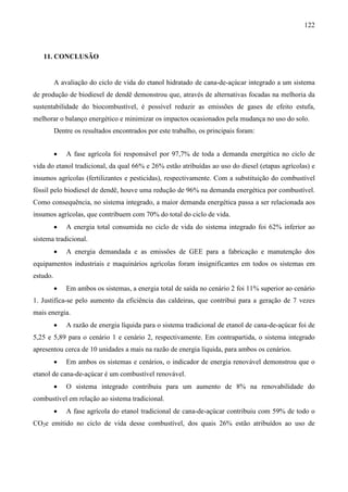 122



   11. CONCLUSÃO


          A avaliação do ciclo de vida do etanol hidratado de cana-de-açúcar integrado a um sistema
de produção de biodiesel de dendê demonstrou que, através de alternativas focadas na melhoria da
sustentabilidade do biocombustível, é possível reduzir as emissões de gases de efeito estufa,
melhorar o balanço energético e minimizar os impactos ocasionados pela mudança no uso do solo.
          Dentre os resultados encontrados por este trabalho, os principais foram:


          •   A fase agrícola foi responsável por 97,7% de toda a demanda energética no ciclo de
vida do etanol tradicional, da qual 66% e 26% estão atribuídas ao uso do diesel (etapas agrícolas) e
insumos agrícolas (fertilizantes e pesticidas), respectivamente. Com a substituição do combustível
fóssil pelo biodiesel de dendê, houve uma redução de 96% na demanda energética por combustível.
Como consequência, no sistema integrado, a maior demanda energética passa a ser relacionada aos
insumos agrícolas, que contribuem com 70% do total do ciclo de vida.
          •   A energia total consumida no ciclo de vida do sistema integrado foi 62% inferior ao
sistema tradicional.
          •   A energia demandada e as emissões de GEE para a fabricação e manutenção dos
equipamentos industriais e maquinários agrícolas foram insignificantes em todos os sistemas em
estudo.
          •   Em ambos os sistemas, a energia total de saída no cenário 2 foi 11% superior ao cenário
1. Justifica-se pelo aumento da eficiência das caldeiras, que contribui para a geração de 7 vezes
mais energia.
          •   A razão de energia líquida para o sistema tradicional de etanol de cana-de-açúcar foi de
5,25 e 5,89 para o cenário 1 e cenário 2, respectivamente. Em contrapartida, o sistema integrado
apresentou cerca de 10 unidades a mais na razão de energia líquida, para ambos os cenários.
          •   Em ambos os sistemas e cenários, o indicador de energia renovável demonstrou que o
etanol de cana-de-açúcar é um combustível renovável.
          •   O sistema integrado contribuiu para um aumento de 8% na renovabilidade do
combustível em relação ao sistema tradicional.
          •   A fase agrícola do etanol tradicional de cana-de-açúcar contribuiu com 59% de todo o
CO2e emitido no ciclo de vida desse combustível, dos quais 26% estão atribuídos ao uso de
 