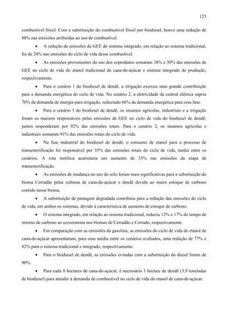 123

combustível fóssil. Com a substituição do combustível fóssil por biodiesel, houve uma redução de
88% nas emissões atribuídas ao uso de combustível.
       •    A redução de emissões de GEE do sistema integrado, em relação ao sistema tradicional,
foi de 24% nas emissões do ciclo de vida desse combustível.
       •    As emissões provenientes do uso dos coprodutos somaram 38% e 50% das emissões de
GEE no ciclo de vida do etanol tradicional de cana-de-açúcar e sistema integrado de produção,
respectivamente.
       •    Para o cenário 1 do biodiesel de dendê, a irrigação exerceu uma grande contribuição
para a demanda energética do ciclo de vida. No cenário 2, a eletricidade da central elétrica supriu
70% da demanda de energia para irrigação, reduzindo 66% da demanda energética para essa fase.
       •    Para o cenário 1 do biodiesel de dendê, os insumos agrícolas, industriais e a irrigação
foram os maiores responsáveis pelas emissões de GEE no ciclo de vida do biodiesel de dendê;
juntos responderam por 92% das emissões totais. Para o cenário 2, os insumos agrícolas e
industriais somaram 91% das emissões totais do ciclo de vida.
       •    Na fase industrial do biodiesel de dendê, o consumo de etanol para o processo de
transesterificação foi responsável por 35% das emissões totais do ciclo de vida, média entre os
cenários. A rota metílica acarretaria um aumento de 33% nas emissões da etapa de
transesterificação.
       •    As emissões de mudança no uso do solo foram mais significativas para a substituição do
bioma Cerradão pelas culturas de cana-de-açúcar e dendê devido ao maior estoque de carbono
contido nesse bioma.
       •    A substituição de pastagem degradada contribuiu para a redução das emissões do ciclo
de vida, em ambos os sistemas, devido à característica de aumento de estoque de carbono.
       •    O sistema integrado, em relação ao sistema tradicional, reduziu 12% e 17% do tempo de
retorno de carbono ao ecossistema nos biomas de Cerradão e Cerrado, respectivamente.
       •    Em comparação com as emissões da gasolina, as emissões do ciclo de vida do etanol de
cana-de-açúcar apresentaram, para uma média entre os cenários avaliados, uma redução de 77% e
82% para o sistema tradicional e integrado, respectivamente.
       •    Para o biodiesel de dendê, as emissões evitadas com a substituição do diesel foram de
90%.
       •    Para cada 8 hectares de cana-de-açúcar, é necessário 1 hectare de dendê (3,9 toneladas
de biodiesel) para atender à demanda de combustível no ciclo de vida do etanol de cana-de-açúcar.
 