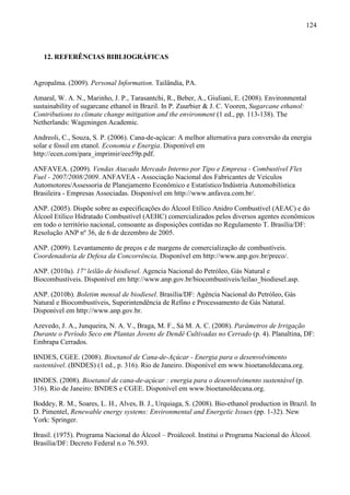 124



   12. REFERÊNCIAS BIBLIOGRÁFICAS


Agropalma. (2009). Personal Information. Tailândia, PA.

Amaral, W. A. N., Marinho, J. P., Tarasantchi, R., Beber, A., Giuliani, E. (2008). Environmental
sustainability of sugarcane ethanol in Brazil. In P. Zuurbier & J. C. Vooren, Sugarcane ethanol:
Contributions to climate change mitigation and the environment (1 ed., pp. 113-138). The
Netherlands: Wageningen Academic.

Andreoli, C., Souza, S. P. (2006). Cana-de-açúcar: A melhor alternativa para conversão da energia
solar e fóssil em etanol. Economia e Energia. Disponível em
http://ecen.com/para_imprimir/eee59p.pdf.

ANFAVEA. (2009). Vendas Atacado Mercado Interno por Tipo e Empresa - Combustível Flex
Fuel - 2007/2008/2009. ANFAVEA - Associação Nacional dos Fabricantes de Veículos
Automotores/Assessoria de Planejamento Econômico e Estatístico/Indústria Automobilística
Brasileira - Empresas Associadas. Disponível em http://www.anfavea.com.br/.

ANP. (2005). Dispõe sobre as especificações do Álcool Etílico Anidro Combustível (AEAC) e do
Álcool Etílico Hidratado Combustível (AEHC) comercializados pelos diversos agentes econômicos
em todo o território nacional, consoante as disposições contidas no Regulamento T. Brasília/DF:
Resolução ANP nº 36, de 6 de dezembro de 2005.

ANP. (2009). Levantamento de preços e de margens de comercialização de combustíveis.
Coordenadoria de Defesa da Concorrência. Disponível em http://www.anp.gov.br/preco/.

ANP. (2010a). 17º leilão de biodiesel. Agencia Nacional do Petróleo, Gás Natural e
Biocombustíveis. Disponível em http://www.anp.gov.br/biocombustiveis/leilao_biodiesel.asp.

ANP. (2010b). Boletim mensal de biodiesel. Brasília/DF: Agência Nacional do Petróleo, Gás
Natural e Biocombustíveis, Superintendência de Refino e Processamento de Gás Natural.
Disponível em http://www.anp.gov.br.

Azevedo, J. A., Junqueira, N. A. V., Braga, M. F., Sá M. A. C. (2008). Parâmetros de Irrigação
Durante o Período Seco em Plantas Jovens de Dendê Cultivadas no Cerrado (p. 4). Planaltina, DF:
Embrapa Cerrados.

BNDES, CGEE. (2008). Bioetanol de Cana-de-Açúcar - Energia para o desenvolvimento
sustentável. (BNDES) (1 ed., p. 316). Rio de Janeiro. Disponível em www.bioetanoldecana.org.

BNDES. (2008). Bioetanol de cana-de-açúcar : energia para o desenvolvimento sustentável (p.
316). Rio de Janeiro: BNDES e CGEE. Disponível em www.bioetanoldecana.org.

Boddey, R. M., Soares, L. H., Alves, B. J., Urquiaga, S. (2008). Bio-ethanol production in Brazil. In
D. Pimentel, Renewable energy systems: Environmental and Energetic Issues (pp. 1-32). New
York: Springer.

Brasil. (1975). Programa Nacional do Álcool – Proálcool. Institui o Programa Nacional do Álcool.
Brasília/DF: Decreto Federal n.o 76.593.
 