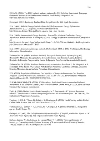 126

EBAMM. (2006). The ERG biofuels analysis meta-model. UC Berkeley: Energy and Resources
Group and Richard & Rhoda Goldman School of Public Policy. Disponível em
http://rael.berkeley.edu/node/9.

Ecoinvent. (2004). Ecoinvent database Data. Swiss Centre for Life Cycle Inventories.

EIA. (2009a). Official Energy Statistics from the US Government. Energy Information
Administration - EIA; Oxygenate production.Disponível em
http://tonto.eia.doe.gov/dnav/pet/hist/m_epooxe_yop_-nus_1m.htm.

EIA. (2009b). International Energy Statistics - Renewables, Biofuels Production. Energy
Information Administration. Washington, DC: U.S. Energy Information Administration. Disponível
em
http://tonto.eia.doe.gov/cfapps/ipdbproject/iedindex3.cfm?tid=79&pid=80&aid=1&cid=regions,&s
yid=2004&eyid=2008&unit=TBPD.

EIA. (2009c). International Energy Outlook. Outlook (Vol. 0484, p. 284). Washington, DC: Energy
Information Administration.

Embrapa/MAPA. (1995). A cultura do dendê. Serviço de Produção de Informação (p. 68).
Brasília/DF: Ministério da Agricultura, do Abastecimento e da Reforma Agrária. Empresa
Brasileira de Pesquisa Agropecuária, Centro de Pesquisa Agroflorestal da Amazônia Ocidental.

Embrapa/MAPA. (2000). A cultura do dendezeiro na Amazônia Brasileira. (I. D. Viérgas & A. A.
Müller) (p. 374). Belém, PA; Manaus, AM: Embrapa Amazônia Ocidental, Embrapa Amazônia
Oriental, Ministério da Agricultura, Pecuária e Abastecimento.

EPA. (2010). Regulation of Fuels and Fuel Additives: Changes to Renewable Fuel Standard
Program. Literacy Research and Instruction (Vol. 21, pp. 136-138). Environmental Protection
Agency (EPA). doi: 10.1080/19388078109557636.

EUCAR-CONCAWE-JCR. (2008). Well-to-wheels Analysis of Future Automotive Fuels and
Powertrains in the European Context, Well-to-wheels report. CONCAWE, EUCAR, Joint Research
Centre of the European Commission.

Faaij, A. (2008). Biofuel conversion technologies. In P. Zuurbier & J. C. Vooren, Sugarcane
ethanol: Contributions to climate change mitigation and the environment (1 ed., pp. 159-180). The
Netherlands: Wageningen Academic.

Fargione, J., Hill, J., Tilman, D., Polasky, S., Hawthorne, P. (2008). Land Clearing and the Biofuel
Carbon Debt. Science, 319. doi: 10.1126/science.1152747.

Furlan Junior, J., Kaltner, F. J., Azevedo, G. F., Campos, I. A. (2006). BIODIESEL: Porque tem
que ser dendê. Belém, PA.

Gallagher, E. (2008). The Gallagher review of indirect effects of biofuels production. Report to UK
Renewable Fuels Agency (p. 92). England: Renewable Fuels Agency.

Gerbens-Leenes, W., Hoekstra, A. Y., van der Meer, T. H. (2009). The water footprint of
bioenergy. Proceedings of the National Academy of Sciences of the United States of America,
106(25), 10219-23. doi: 10.1073/pnas.0812619106.
 