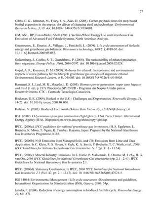127

Gibbs, H. K., Johnston, M., Foley, J. A., Zaks, D. (2008). Carbon payback times for crop-based
biofuel expansion in the tropics: the effects of changing yield and technology. Environmental
Research Letters, 3, 10. doi: 10.1088/1748-9326/3/3/034001.

GM, ANL, BP, ExxonMobil, Shell. (2001). Well-to-Wheel Energy Use and Greenhouse Gas
Emissions of Advanced Fuel/Vehicle Systems, North American Analysis.

Gnansounou, E., Dauriat, A., Villegas, J., Panichelli, L. (2009). Life cycle assessment of biofuels:
energy and greenhouse gas balances. Bioresource technology, 100(21), 4919-30. doi:
10.1016/j.biortech.2009.05.067.

Goldemberg, J., Coelho, S. T., Guardabassi, P. (2008). The sustainability of ethanol production
from sugarcane. Energy Policy, 36(6), 2086-2097. doi: 10.1016/j.enpol.2008.02.028.

Gopal, A. R., Kammen, D. M. (2009). Molasses for ethanol: the economic and environmental
impacts of a new pathway for the lifecycle greenhouse gas analysis of sugarcane ethanol.
Environmental Research Letters, 4(4), 044005. doi: 10.1088/1748-9326/4/4/044005.

Hassuani, S. J., Leal, M. R., Macedo, I. D. (2005). Biomass power generation: sugar cane bagasse
and trash (1 ed., p. 217). Piracicaba, SP: PNUD - Programa das Nações Unidas para o
Desenvolvimento. CTC - Centro de Tecnologia Canavieira.

Hoekman, S. K. (2009). Biofuel in the U.S. - Challenges and Opportunities. Renewable Energy, 34,
14-22. doi: 10.1016/j.renene.2008.04.030.

Hofman, V. (2003). Biodiesel Fuel. North Dakota State University, AE-1240(February), 4.

IEA. (2009). CO2 emissions from fuel combustion Highlights (p. 124). Paris, France: International
Energy Agency (IEA). Disponível em www.iea.org/about/copyright.asp.

IPCC. (2006a). IPCC guidelines for national greenhouse gas inventories. (H. S. Eggleston, L.
Buendia, K. Miwa, T. Ngara, K. Tanabe). Hayama, Japan: Prepared by the National Greenhouse
Gas Inventories Programme, IGES.

IPCC. (2006b). N2O Emissions from Managed Soils, and CO2 Emissions from Lime and Urea
Application. In C. Klein, R. S. Novoa, S. Ogle, K. A. Smith, P. Rochette, T. C. Wirth, et al., 2006
IPCC Guidelines for National Greenhouse Gas Inventories 11.1 (pp. 11.1 - 11.54).

IPCC. (2006c). Mineral Industry Emissions. In L. Hanle, P. Maldonado, E. Onuma, M. Tichy, H. G.
van Oss, 2006 IPCC Guidelines for National Greenhouse Gas Inventories (pp. 2.1 - 2.40). IPCC
Guidelines for National Greenhouse Gas Inventories 2.1.

IPCC. (2006d). Stationary Combustion. In IPCC, 2006 IPCC Guidelines for National Greenhouse
Gas Inventories 2.1 (Vol. 47, pp. 2.1 - 2.47). doi: 10.1016/S0166-526X(06)47021-5.

ISO 14044: Environmental Management - Life cycle assessment -Requirements and guidelines,
International Organization for Standardization (ISO), Geneve, 2006. 54p.

Janulis, P. (2004). Reduction of energy consumption in biodiesel fuel life cycle. Renewable Energy,
29, 861-871.
 