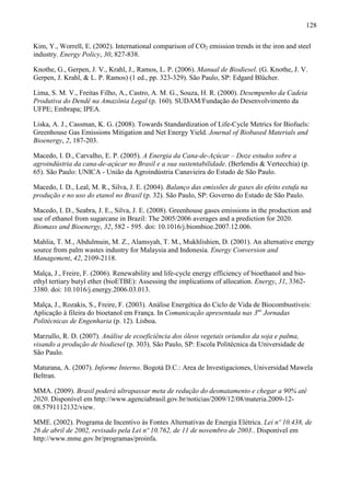 128

Kim, Y., Worrell, E. (2002). International comparison of CO2 emission trends in the iron and steel
industry. Energy Policy, 30, 827-838.

Knothe, G., Gerpen, J. V., Krahl, J., Ramos, L. P. (2006). Manual de Biodiesel. (G. Knothe, J. V.
Gerpen, J. Krahl, & L. P. Ramos) (1 ed., pp. 323-329). São Paulo, SP: Edgard Blücher.

Lima, S. M. V., Freitas Filho, A., Castro, A. M. G., Souza, H. R. (2000). Desempenho da Cadeia
Produtiva do Dendê na Amazônia Legal (p. 160). SUDAM/Fundação do Desenvolvimento da
UFPE; Embrapa; IPEA.

Liska, A. J., Cassman, K. G. (2008). Towards Standardization of Life-Cycle Metrics for Biofuels:
Greenhouse Gas Emissions Mitigation and Net Energy Yield. Journal of Biobased Materials and
Bioenergy, 2, 187-203.

Macedo, I. D., Carvalho, E. P. (2005). A Energia da Cana-de-Açúcar – Doze estudos sobre a
agroindústria da cana-de-açúcar no Brasil e a sua sustentabilidade. (Berlendis & Vertecchia) (p.
65). São Paulo: UNICA - União da Agroindústria Canavieira do Estado de São Paulo.

Macedo, I. D., Leal, M. R., Silva, J. E. (2004). Balanço das emissões de gases do efeito estufa na
produção e no uso do etanol no Brasil (p. 32). São Paulo, SP: Governo do Estado de São Paulo.

Macedo, I. D., Seabra, J. E., Silva, J. E. (2008). Greenhouse gases emissions in the production and
use of ethanol from sugarcane in Brazil: The 2005/2006 averages and a prediction for 2020.
Biomass and Bioenergy, 32, 582 - 595. doi: 10.1016/j.biombioe.2007.12.006.

Mahlia, T. M., Abdulmuin, M. Z., Alamsyah, T. M., Mukhlishien, D. (2001). An alternative energy
source from palm wastes industry for Malaysia and Indonesia. Energy Conversion and
Management, 42, 2109-2118.

Malça, J., Freire, F. (2006). Renewability and life-cycle energy efficiency of bioethanol and bio-
ethyl tertiary butyl ether (bioETBE): Assessing the implications of allocation. Energy, 31, 3362-
3380. doi: 10.1016/j.energy.2006.03.013.

Malça, J., Rozakis, S., Freire, F. (2003). Análise Energética do Ciclo de Vida de Biocombustíveis:
Aplicação à fileira do bioetanol em França. In Comunicação apresentada nas 3as Jornadas
Politécnicas de Engenharia (p. 12). Lisboa.

Marzullo, R. D. (2007). Análise de ecoeficiência dos óleos vegetais oriundos da soja e palma,
visando a produção de biodiesel (p. 303). São Paulo, SP: Escola Politécnica da Universidade de
São Paulo.

Maturana, A. (2007). Informe Interno. Bogotá D.C.: Area de Investigaciones, Universidad Mawela
Beltran.

MMA. (2009). Brasil poderá ultrapassar meta de redução do desmatamento e chegar a 90% até
2020. Disponível em http://www.agenciabrasil.gov.br/noticias/2009/12/08/materia.2009-12-
08.5791112132/view.

MME. (2002). Programa de Incentivo às Fontes Alternativas de Energia Elétrica. Lei nº 10.438, de
26 de abril de 2002, revisado pela Lei nº 10.762, de 11 de novembro de 2003.. Disponível em
http://www.mme.gov.br/programas/proinfa.
 