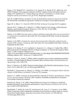 129

Nassar, A. M., Rudorff, B. F., Antoniazzi, L. B., Aguiar, D. A., Bacchi, M. R., Adami, M., et al.
(2008). Prospects of the sugarcane expansion in Brazil: impacts on direct and indirect land use
change. In P. Zuurbier & J. C. Vooren, Sugarcane ethanol: Contributions to climate change
mitigation and the environment (1 ed., pp. 63-93). Wageningen Academic.

Neto, B. d. (2007). Balanço energético do óleo de dendê (Elaeis guineensis Jacq) no Cerrado (p.
44). Brasília/DF: Faculdade de Agronomia e Medicina Veterinária, Universidade de Brasília.

Ngan, M. A., May, C. Y., Yusof, B. (1993). No Title. In Energy Forum (pp. 26-27). Langkawi.

Oliveira, M. E., Vaughan, B. E., Rykiel, E. J. (2005). Ethanol as Fuel: Energy, Carbon Dioxide
Balances, and Ecological Footprint. BioScience, 55(7), 593. doi: 10.1641/0006-
3568(2005)055[0593:EAFECD]2.0.CO;2.

Ometto, A. R. (2000). Discussão sobre os fatores ambientais impactados pelo setor sucroalcooleiro
e a certificação socioambiental. São Carlos, SP: Universidade de São Paulo, Escola de Engenharia
de São Carlos.

Ometto, A. R. (2005). Avaliação do ciclo de vida do álcool etílico hidratado combustível pelos
métodos EDIP, exergia e emergia (p. 209). São Carlos, SP: Universidade de São Paulo, Escola de
Engenharia de São Carlos.

Ometto, A. R., Ramos, P. A. R., Lombardi, G., Scanavini, F. L., Ortega, E., Coelho Filho, (2002).
Mini-usinas de álcool integradas (MUAI): avaliação emergética. In: Encontro de Energia no Meio
Rural, 4., 2002, Campinas. Disponível em:
<http://www.proceedings.scielo.br/scielo.php?script=sci_arttext&pid=MSC0000000022002000200
024&lng=en&nrm=abn>. Acesso em: 21 Junho de 2010.

Ortega, E., Souza, A., Storfer, J. (2009). Análise emergética de um sistema integrado de produção
inovador: a Fazenda Jardim de Marcelo Guimarães Melo em Minas Gerais. Revista Brasileira de
Agroecologia, 4 (2), 3180-3183.

Pacca, S., Moreira, J. R. (2009). Historical carbon budget of the Brazilian ethanol program. Energy
Policy, 37(11), 4863-4873. doi: 10.1016/j.enpol.2009.06.072.

Panichelli, L., Gnansounou, E., Dauriat, A., Villegas, J. D. (2008). Accounting for indirect land-use
changes in GHG balances of biofuels. Carbon (p. 22). Lausanne.

Pereira, C. L. (2008). Avaliação da Sustentabilidade Ampliada de Produtos Agroindustriais. Estudo
de caso: Suco de Laranja e Etanol (p. 290). Campinas: Faculdade de Engenharia de Alimentos,
Universidade Estadual de Campinas.

Pimentel, D., Patzek, T. W. (2005). Ethanol Production Using Corn, Switchgrass, and Wood;
Biodiesel Production Using Soybean and Sunflower. Natural Resources Research, 14(1), 65-76.
doi: 10.1007/s11053-005-4679-8.

Razafimbelo, T., Barthe, B., Larre, M., Larré-Larrouy, M., Luca, E. F., Laurent, J., et al. (2006).
Effect of sugarcane residue management (mulching versus burning) on organic matter in a clayey
Oxisol from southern Brazil. Agriculture Ecosystems & Environment, 115, 285-289. doi:
10.1016/j.agee.2005.12.014.
 