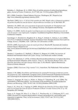 130

Reijnders, L., Huijbregts, M. A. (2008). Palm oil and the emission of carbon-based greenhouse
gases. Journal of Cleaner Production, 16, 477-482. doi: 10.1016/j.jclepro.2006.07.054.

RFA. (2008). Estatistics: Ethanol Industry Overview. Washington, DC. Disponível em
http://www.ethanolrfa.org/industry/statistics/#EIO.

São Paulo. (2002). Lei n. 11.241 de 19 de setembro de 2002. Dispõe sobre a eliminaçao gradativa
da queima da palha da cana-de-açúcar e dá providências correlatas. (p. 4). São Paulo, SP.

Schmidt, J. H. (2007). Life cycle assessment of rapeseed oil and palm oil. Development and
Planning, Aalborg University (p. 276). Aalborg University: Development and Planning.

Seabra, J. E. (2008). Análise de opções tecnológicas para uso integral da biomassa no setor de
cana-de-açúcar e suas implicações. Campinas: Faculdade de Engenharia Mecânica, Universidade
Estadual de Campinas.

Searchinger, T., Heimlich, R., Houghton, R. A., Dong, F., Elobeid, A., Fabiosa, J., et al. (2008).
Use of U.S. Croplands for biofuels increases Greenhouse Gases through emissions from Land Use
Change. Science, 319(2008), 1238 - 1240. doi: 10.1126/science.1151861.

SECEX. (2009). Exportações anuais de etanol pelo Brasil. Brasília/DF: Secretaria de Comércio
Exterior (Secex). Disponível em
http://www2.desenvolvimento.gov.br/sitio/secex/depPlaDesComExterior/indEstatisticas/balComerc
ial.php.

Sheehan, J., Camobreco, V., Duffield, J., Michael, G., Shapouri, H. (1998). An overview of
Biodiesel and Petroluem Diesel Life Cycles. Energy. Cole Boulevard, Golden Colorado.

Silva, E. M., Sakatsume, F. (1974). A Política Brasileira de Biocombustíveis. In Agência Brasileira
de Desenvolvimento Industrial, Public Policies: Tema # 3: The Brazilian Biofuels Policy. The
Brazilian Agriculture and Agro-Energy Polices (pp. 31-38). Brasília: Agência Brasileira de
Desenvolvimento Industrial.

Simapro. (2008). Classroom 2.0 (p. version 7.1.8.). Amersfoort, The Netherlands: PreConsultants
BV.

Smeets, E. M. (2008). Possibilities and limitations for sustainable bioenergy production systems.
Development (p. 307). Netherlands: European Union’s Sixth Framework Programme for Research
and Technological Development and the Netherlands Environmental Assessment Agency.

Smeets, E., Junginger, M., Faaij, A., Walter, A., Dolzan, P., Turkenburg, W., et al. (2008). The
sustainability of Brazilian ethanol - An assessment of the possibilities of certified production.
Biomass and Bioenergy, 32(8), 781-813. doi: 10.1016/j.biombioe.2008.01.005.

Soares, L. H., Alves, B. J., Urquiaga, S. (2009). Mitigação das Emissões de Gases Efeito Estufa
pelo Uso de Etanol da Cana-de-açúcar Produzido no Brasil. Circular Técnica (Vol. 27, p. 14).
Seropédica, RJ: Embrapa.

Souza, A. P., Gaspar, M., Silva, E. A., Ulian, E. C., Waclawovsky, A. J., Nishiyama, M. Y., et al.
(2008). Elevated CO2 increases photosynthesis, biomass and productivity, and modifies gene
expression in sugarcane. Plant, cell & environment, 31(8), 1116-27. doi: 10.1111/j.1365-
3040.2008.01822.x.
 