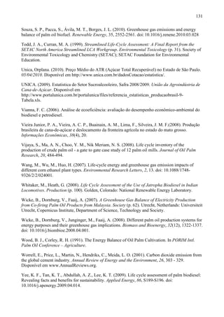 131

Souza, S. P., Pacca, S., Ávila, M. T., Borges, J. L. (2010). Greenhouse gas emissions and energy
balance of palm oil biofuel. Renewable Energy, 35, 2552-2561. doi: 10.1016/j.renene.2010.03.028

Todd, J. A., Curran, M. A. (1999). Streamlined Life-Cycle Assessment: A Final Report from the
SETAC North America Streamlined LCA Workgroup. Environmental Toxicology (p. 31). Society of
Environmental Toxicology and Chemistry (SETAC); SETAC Foundation for Environmental
Education.

Unica, Orplana. (2010). Preço Médio do ATR (Açúcar Total Recuperável) no Estado de São Paulo.
05/04/2010. Disponível em http://www.unica.com.br/dadosCotacao/estatistica/.

UNICA. (2009). Estatística do Setor Sucroalcooleiro, Safra 2008/2009. União da Agroindústria de
Cana-de-Açúcar. Disponível em
http://www.portalunica.com.br/portalunica/files/referencia_estatisticas_producaobrasil-9-
Tabela.xls.

Vianna, F. C. (2006). Análise de ecoeficiência: avaliação do desempenho econômico-ambiental do
biodiesel e petrodiesel.

Vieira Junior, P. A., Vieira, A. C. P., Buainain, A. M., Lima, F., Silveira, J. M. F.(2008). Produção
brasileira de cana-de-açúcar e deslocamento da fronteira agrícola no estado do mato grosso.
Informações Econômicas, 38(4), 20.

Vijaya, S., Ma, A. N., Choo, Y. M., Nik Meriam, N. S. (2008). Life cycle inventory of the
production of crude palm oil - a gate to gate case study of 12 palm oil mills. Journal of Oil Palm
Research, 20, 484-494.

Wang, M., Wu, M., Huo, H. (2007). Life-cycle energy and greenhouse gas emission impacts of
different corn ethanol plant types. Environmental Research Letters, 2, 13. doi: 10.1088/1748-
9326/2/2/024001.

Whitaker, M., Heath, G. (2008). Life Cycle Assessment of the Use of Jatropha Biodiesel in Indian
Locomotives. Production (p. 100). Golden, Colorado: National Renewable Energy Laboratory.

Wicke, B., Dornburg, V., Faaij, A. (2007). A Greenhouse Gas Balance of Electricity Production
from Co-firing Palm Oil Products from Malaysia. Society (p. 62). Utrecht, Netherlands: Universiteit
Utrecht, Copernicus Institute, Department of Science, Technology and Society.

Wicke, B., Dornburg, V., Junginger, M., Faaij, A. (2008). Different palm oil production systems for
energy purposes and their greenhouse gas implications. Biomass and Bioenergy, 32(12), 1322-1337.
doi: 10.1016/j.biombioe.2008.04.001.

Wood, B. J., Corley, R. H. (1991). The Energy Balance of Oil Palm Cultivation. In PORIM Intl.
Palm Oil Conference – Agriculture.

Worrell, E., Price, L., Martin, N., Hendriks, C., Meida, L. O. (2001). Carbon dioxide emission from
the global cement industry. Annual Review of Energy and the Environment, 26, 303 - 329.
Disponível em www.AnnualReviews.org.

Yee, K. F., Tan, K. T., Abdullah, A. Z., Lee, K. T. (2009). Life cycle assessment of palm biodiesel:
Revealing facts and benefits for sustainability. Applied Energy, 86, S189-S196. doi:
10.1016/j.apenergy.2009.04.014.
 