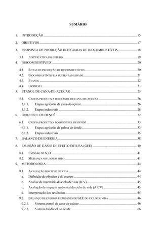 SUMÁRIO


1.    INTRODUÇÃO ................................................................................................................... 15

2.    OBJETIVOS ........................................................................................................................ 17

3.    PROPOSTA DE PRODUÇÃO INTEGRADA DE BIOCOMBUSTÍVEIS ....................... 18

     3.1.    JUSTIFICATIVA DO ESTUDO ........................................................................................... 19
4.    BIOCOMBUSTÍVEIS ......................................................................................................... 20

     4.1.    ROTAS DE PRODUÇÃO DE BIOCOMBUSTÍVEIS ................................................................ 20
     4.2.    BIOCOMBUSTÍVEIS E A SUSTENTABILIDADE.................................................................. 21
     4.3.    ETANOL ....................................................................................................................... 22
     4.4.    BIODIESEL .................................................................................................................... 23
5.    ETANOL DE CANA-DE-AÇÚCAR .................................................................................. 25

     5.1.    CADEIA PRODUTIVA DO ETANOL DE CANA-DE-AÇÚCAR ............................................... 26
      5.1.1.        Etapas agrícolas da cana-de-açúcar..................................................................... 26
      5.1.2.        Etapas industriais ................................................................................................ 28
6.    BIODIESEL DE DENDÊ.................................................................................................... 32

     6.1.    CADEIA PRODUTIVA DO BIODIESEL DE DENDÊ .............................................................. 33
      6.1.1.        Etapas agrícolas da palma de dendê .................................................................... 33
      6.1.2.        Etapas industriais ................................................................................................ 35
7.    BALANÇO DE ENERGIA ................................................................................................. 38

8.    EMISSÃO DE GASES DE EFEITO ESTUFA (GEE) ....................................................... 40

     8.1.    EMISSÃO DE N2O ......................................................................................................... 41
     8.2.    MUDANÇA NO USO DO SOLO ......................................................................................... 41
9.    METODOLOGIA................................................................................................................ 44

     9.1.    AVALIAÇÃO DO CICLO DE VIDA .................................................................................... 44
      a.     Definição do objetivo e do escopo .............................................................................. 44
      b.     Análise de inventário do ciclo de vida (ICV) ............................................................. 45
      c.     Avaliação de impacto ambiental do ciclo de vida (AICV) ......................................... 45
      d.     Interpretação dos resultados ........................................................................................ 45
     9.2.    BALANÇO DE ENERGIA E EMISSÕES DE GEE DO CICLO DE VIDA ................................... 46
      9.2.1.        Sistema etanol de cana-de-açúcar ....................................................................... 46
      9.2.2.        Sistema biodiesel de dendê ................................................................................. 66
 
