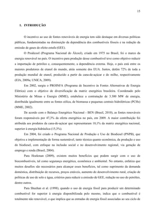 15



   1. INTRODUÇÃO


       O incentivo ao uso de fontes renováveis de energia tem sido destaque em diversas políticas
públicas, fundamentadas na diminuição da dependência dos combustíveis fósseis e na redução da
emissão de gases de efeito estufa (GEE).
       O Proálcool (Programa Nacional do Álcool), criado em 1975 no Brasil, foi o marco da
energia renovável no país. O incentivo para produção desse combustível teve como objetivo reduzir
a importação de petróleo e, consequentemente, a dependência externa. Hoje, o país está entre os
maiores produtores de etanol do mundo, atrás somente dos EUA. Juntos, detêm 72% de toda a
produção mundial de etanol, produzido a partir da cana-de-açúcar e do milho, respectivamente
(EIA, 2009a; UNICA, 2009).
       Em 2002, surgiu o PROINFA (Programa de Incentivo às Fontes Alternativas de Energia
Elétrica) com o objetivo de diversificação da matriz energética brasileira. Coordenado pelo
Ministério de Minas e Energia (MME), estabelece a contratação de 3.300 MW de energia,
distribuída igualmente entre as fontes eólica, de biomassa e pequenas centrais hidrelétricas (PCHs)
(MME, 2002).
       De acordo com o Balanço Energético Nacional - BEN (Brasil, 2010), as fontes renováveis
foram responsáveis por 47,3% da oferta energética no país, em 2009. A maior contribuição foi
atribuída aos produtos da cana-de-açúcar que representaram 18,1% da matriz energética nacional,
superior à energia hidráulica (15,3%).
       Em 2004, foi criado o Programa Nacional de Produção e Uso de Biodiesel (PNPB), que
objetiva a implementação de forma sustentável, tanto técnica quanto econômica, da produção e uso
do biodiesel, com enfoque na inclusão social e no desenvolvimento regional, via geração de
emprego e renda (Brasil, 2004).
       Para Hoekman (2009), existem muitos benefícios que podem surgir com o uso de
biocombustíveis, tal como segurança energética, econômica e ambiental. No entanto, enfatiza que
muitos desafios são necessários para alcançar esses benefícios, tal como suprimento da demanda
doméstica, distribuição de recursos, preços estáveis, aumento do desenvolvimento rural, criação de
políticas de uso de solo e água, critérios para reduzir a emissão de GEE, redução no uso do petróleo,
dentre outros.
       Para Sheehan et al. (1998), quando o uso de energia fóssil para produzir um determinado
combustível for superior à energia disponibilizada pelo mesmo, indica que o combustível é
totalmente não renovável, o que implica que as entradas de energia fóssil associadas ao seu ciclo de
 