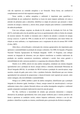 16

vida são superiores ao conteúdo energético a ser fornecido. Dessa forma, um combustível
completamente renovável não requereria energia fóssil.
       Nesse sentido, a análise energética e ambiental é importante para quantificar a
renovabilidade de um combustível; identificar os locais de maior impacto ambiental, tal como a
emissão de poluentes para a atmosfera; identificar as etapas do processo que possuem o maior
consumo de energia e materiais e, através disso, propor soluções para melhorar a sustentabilidade
da cadeia de produção.
       Com esse enfoque, surgiram, na década de 60, estudos de Avaliação do Ciclo de Vida
(ACV), motivados pela crise do petróleo que levou ao questionamento sobre os limites da extração
de recursos naturais. Os estudos se iniciaram com o objetivo de calcular o consumo de energia
(energy analysis). A partir de 1990, os estudos de ACV se intensificaram, com maior ênfase em
relação ao meio ambiente, e se impulsionaram com o surgimento da série de normas ISO 14.040
(Coltro, 2007).
       Além disso, a diversificação e otimização dos sistemas agropecuários são importantes para
aprimorar a sustentabilidade na produção de energia e alimentos. Em 2008, foi lançado o Programa
Nacional "Sistema Agropecuário de Produção Integrada –SAPI”, O Programa, com enfoque
somente na integração de alimentos, tem por objetivo transformar os modelos tradicionais de
produção em modelos sustentáveis (econômico, ambiental e social), bem como garantir a
rastreabilidade de todo o processo produtivo e a segurança dos alimentos (Brasil, 2008).
       Ometto et al. (2002), através de uma análise emergética, estudaram um sistema integrado
agroindustrial com a produção de álcool, energia elétrica e alimento, denominado Miniusinas de
Álcool Integrada (MUAI). As atividades do MUAI incluem a produção de cana-de-açúcar, sorgo
sacarino, criação de gado, para corte e leite, e produtos frutícolas. Identificaram que esse sistema
agroindustrial tem potencial de proporcionar o desenvolvimento rural regional por possuir, entre
outras vantagens, alta renovabilidade e sustentabilidade.
       Ortega et al. (2009), também a partir da análise emergética, identificaram que a produção
integrada de alimentos (gado, hortaliças e frutas), energia (etanol de cana-de-açúcar) e serviços
ambientais (mata ciliar e plantio florestal) oferece um melhor desempenho energético e ambiental
quando comparado à produção tradicional de etanol de cana-de-açúcar.
       Por fim, verifica-se a necessidade de estudos que procurem demonstrar e comparar
alternativas de produção agroindustrial, bem como propor melhorias para o sistema produtivo de
forma a aprimorar as condições sociais, reduzir impactos ambientais, otimizar o uso de sub-
produtos e identificar as perdas no sistema, contribuindo para a promoção da eficiência energética.
 