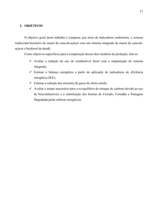17



   2. OBJETIVOS


       O objetivo geral deste trabalho é comparar, por meio de indicadores ambientais, o sistema
tradicional brasileiro de etanol de cana-de-açúcar com um sistema integrado de etanol de cana-de-
açúcar e biodiesel de dendê.
       Como objetivos específicos para a comparação desses dois modelos de produção, têm-se:

              Avaliar a redução do uso de combustível fóssil com a implantação do sistema
              integrado;
              Estimar o balanço energético a partir da aplicação de indicadores de eficiência
              energética (IEE);
              Estimar a redução das emissões de gases de efeito estufa;
              Avaliar o tempo necessário para o re-equilíbrio do estoque de carbono devido ao uso
              de biocombustíveis e à substituição dos biomas de Cerrado, Cerradão e Pastagem
              Degradada pelas culturas energéticas.
 