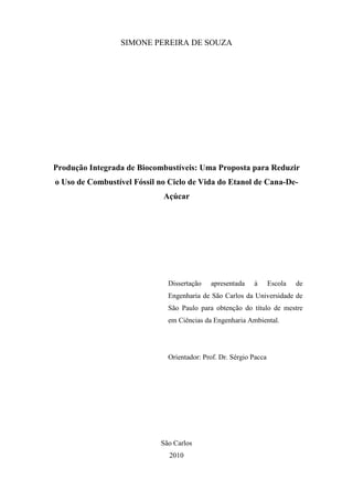 SIMONE PEREIRA DE SOUZA




Produção Integrada de Biocombustíveis: Uma Proposta para Reduzir
o Uso de Combustível Fóssil no Ciclo de Vida do Etanol de Cana-De-
                             Açúcar




                              Dissertação   apresentada    à       Escola   de
                              Engenharia de São Carlos da Universidade de
                              São Paulo para obtenção do título de mestre
                              em Ciências da Engenharia Ambiental.




                              Orientador: Prof. Dr. Sérgio Pacca




                            São Carlos
                               2010
 