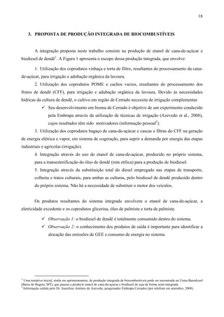 18


    3. PROPOSTA DE PRODUÇÃO INTEGRADA DE BIOCOMBUSTÍVEIS


         A integração proposta neste trabalho consiste na produção de etanol de cana-de-açúcar e
biodiesel de dendê1. A Figura 1 apresenta o escopo dessa produção integrada, que envolve:

         1. Utilização dos coprodutos vinhaça e torta de filtro, resultantes do processamento da cana-
de-açúcar, para irrigação e adubação orgânica da lavoura.
         2. Utilização dos coprodutos POME e cachos vazios, resultantes do processamento dos
frutos de dendê (CFF), para irrigação e adubação orgânica da lavoura. Devido às necessidades
hídricas da cultura de dendê, o cultivo em região de Cerrado necessita de irrigação complementar.
                   Seu desenvolvimento em bioma de Cerrado é objetivo de um experimento conduzido
                   pela Embrapa através da utilização de técnicas de irrigação (Azevedo et al., 2008),
                   cujos resultados têm sido motivadores (informação pessoal2).
         3. Utilização dos coprodutos bagaço de cana-de-açúcar e cascas e fibras do CFF na geração
de energia elétrica e vapor, em sistema de cogeração, para suprir a demanda por energia das etapas
industriais e agrícolas (irrigação).
         4. Integração através do uso do etanol de cana-de-açúcar, produzido no próprio sistema,
         para a transesterificação do óleo de dendê (rota etílica) para a produção de biodiesel.
         5. Integração através da substituição total do diesel empregado nas etapas de transporte,
         colheita e tratos culturais, para ambas as culturas, pelo biodiesel de dendê produzido dentro
         do próprio sistema. Não há a necessidade de substituir o motor dos veículos.


         Os produtos resultantes do sistema integrado envolvem o etanol de cana-de-açúcar, a
eletricidade excedente e os coprodutos glicerina, óleo de palmiste e torta de palmiste.

                   Observação 1: o biodiesel de dendê é totalmente consumido dentro do sistema.
                   Observação 2: o conhecimento dos produtos de saída é importante para identificar a
                   alocação das emissões de GEE e consumo de energia no sistema.




1
  Uma tentativa inicial, ainda em aprimoramento, de produção integrada de biocombustíveis pode ser encontrada na Usina Barralcool
(Barra do Bugres, MT), que passou a produzir etanol de cana-de-açúcar e biodiesel de soja de forma semi-integrada.
2
  Informação cedida pelo Dr. Juscelino Antônio de Azevedo, pesquisador Embrapa Cerrados (por telefone em setembro, 2008).
 