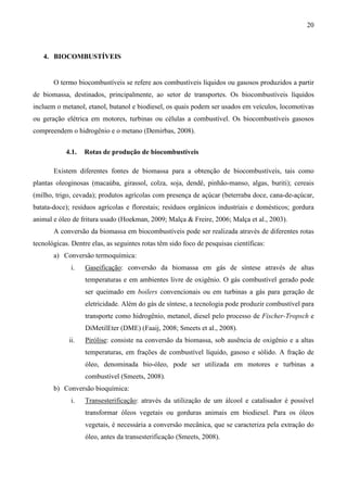 20



   4. BIOCOMBUSTÍVEIS


       O termo biocombustíveis se refere aos combustíveis líquidos ou gasosos produzidos a partir
de biomassa, destinados, principalmente, ao setor de transportes. Os biocombustíveis líquidos
incluem o metanol, etanol, butanol e biodiesel, os quais podem ser usados em veículos, locomotivas
ou geração elétrica em motores, turbinas ou células a combustível. Os biocombustíveis gasosos
compreendem o hidrogênio e o metano (Demirbas, 2008).


            4.1.   Rotas de produção de biocombustíveis

       Existem diferentes fontes de biomassa para a obtenção de biocombustíveis, tais como
plantas oleoginosas (macaúba, girassol, colza, soja, dendê, pinhão-manso, algas, buriti); cereais
(milho, trigo, cevada); produtos agrícolas com presença de açúcar (beterraba doce, cana-de-açúcar,
batata-doce); resíduos agrícolas e florestais; resíduos orgânicos industriais e domésticos; gordura
animal e óleo de fritura usado (Hoekman, 2009; Malça & Freire, 2006; Malça et al., 2003).
       A conversão da biomassa em biocombustíveis pode ser realizada através de diferentes rotas
tecnológicas. Dentre elas, as seguintes rotas têm sido foco de pesquisas científicas:
       a) Conversão termoquímica:
              i.   Gaseificação: conversão da biomassa em gás de síntese através de altas
                   temperaturas e em ambientes livre de oxigênio. O gás combustível gerado pode
                   ser queimado em boilers convencionais ou em turbinas a gás para geração de
                   eletricidade. Além do gás de síntese, a tecnologia pode produzir combustível para
                   transporte como hidrogênio, metanol, diesel pelo processo de Fischer-Tropsch e
                   DiMetilEter (DME) (Faaij, 2008; Smeets et al., 2008).
             ii.   Pirólise: consiste na conversão da biomassa, sob ausência de oxigênio e a altas
                   temperaturas, em frações de combustível líquido, gasoso e sólido. A fração de
                   óleo, denominada bio-óleo, pode ser utilizada em motores e turbinas a
                   combustível (Smeets, 2008).
       b) Conversão bioquímica:
              i.   Transesterificação: através da utilização de um álcool e catalisador é possível
                   transformar óleos vegetais ou gorduras animais em biodiesel. Para os óleos
                   vegetais, é necessária a conversão mecânica, que se caracteriza pela extração do
                   óleo, antes da transesterificação (Smeets, 2008).
 