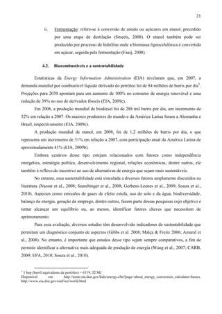 21

               ii.   Fermentação: refere-se à conversão de amido ou açúcares em etanol, precedido
                     por uma etapa de destilação (Smeets, 2008). O etanol também pode ser
                     produzido por processo de hidrólise onde a biomassa lignocelulósica é convertida
                     em açúcar, seguida pela fermentação (Faaij, 2008).


             4.2.    Biocombustíveis e a sustentabilidade

        Estatísticas da Energy Information Administration (EIA) revelaram que, em 2007, a
demanda mundial por combustível líquido derivado do petróleo foi de 84 milhões de barris por dia3.
Projeções para 2030 apontam para um aumento de 100% no consumo de energia renovável e uma
redução de 39% no uso de derivados fósseis (EIA, 2009c).
        Em 2008, a produção mundial de biodiesel foi de 288 mil barris por dia, um incremento de
52% em relação a 2007. Os maiores produtores do mundo e da América Latina foram a Alemanha e
Brasil, respectivamente (EIA, 2009c).
        A produção mundial de etanol, em 2008, foi de 1,2 milhões de barris por dia, o que
representa um incremento de 31% em relação a 2007, com participação atual da América Latina de
aproximadamente 41% (EIA, 2009b).
        Embora cenários desse tipo estejam relacionados com fatores como independência
energética, estratégia política, desenvolvimento regional, relações econômicas, dentre outros, ele
também é reflexo do incentivo ao uso de alternativas de energia que sejam mais sustentáveis.
        No entanto, essa sustentabilidade está vinculada a diversos fatores amplamente discutidos na
literatura (Nassar et al., 2008; Searchinger et al., 2008; Gerbens-Leenes et al., 2009; Souza et al.,
2010). Aspectos como emissões de gases de efeito estufa, uso do solo e da água, biodiversidade,
balanço de energia, geração de emprego, dentre outros, fazem parte dessas pesquisas cujo objetivo é
tentar alcançar um equilíbrio ou, ao menos, identificar fatores chaves que necessitem de
aprimoramento.
        Para essa avaliação, diversos estudos têm desenvolvido indicadores de sustentabilidade que
permitam um diagnóstico conjunto de aspectos (Gibbs et al. 2008; Malça & Freire 2006; Amaral et
al., 2008). No entanto, é importante que estudos desse tipo sejam sempre comparativos, a fim de
permitir identificar a alternativa mais adequada de produção de energia (Wang et al., 2007; CARB,
2009; EPA, 2010; Souza et al., 2010).


3
 1 bep (barril equivalente de petróleo) = 6119, 32 MJ
Disponível        em         http://tonto.eia.doe.gov/kids/energy.cfm?page=about_energy_conversion_calculator-basics.
http://www.eia.doe.gov/oiaf/ieo/world.html
 