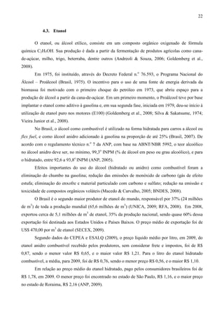 22


             4.3. Etanol

         O etanol, ou álcool etílico, consiste em um composto orgânico oxigenado de fórmula
química C2H5OH. Sua produção é dada a partir da fermentação de produtos agrícolas como cana-
de-açúcar, milho, trigo, beterraba, dentre outros (Andreoli & Souza, 2006; Goldemberg et al.,
2008).
         Em 1975, foi instituído, através do Decreto Federal n.o 76.593, o Programa Nacional do
Álcool – Proálcool (Brasil, 1975). O incentivo para o uso de uma fonte de energia derivada da
biomassa foi motivado com o primeiro choque do petróleo em 1973, que abriu espaço para a
produção de álcool a partir da cana-de-açúcar. Em um primeiro momento, o Proálcool teve por base
implantar o etanol como aditivo à gasolina e, em sua segunda fase, iniciada em 1979, deu-se início à
utilização de etanol puro nos motores (E100) (Goldemberg et al., 2008; Silva & Sakatsume, 1974;
Vieira Junior et al., 2008).
         No Brasil, o álcool como combustível é utilizado na forma hidratada para carros a álcool ou
flex fuel, e como álcool anidro adicionado à gasolina na proporção de até 25% (Brasil, 2007). De
acordo com o regulamento técnico n.o 7 da ANP, com base na ABNT/NBR 5992, o teor alcoólico
no álcool anidro deve ser, no mínimo, 99,3o INPM (% de álcool em peso ou grau alcoólico), e para
o hidratado, entre 92,6 a 93,8o INPM (ANP, 2005).
         Efeitos importantes do uso do álcool (hidratado ou anidro) como combustível foram a
eliminação do chumbo na gasolina; redução das emissões de monóxido de carbono (gás de efeito
estufa; eliminação do enxofre e material particulado com carbono e sulfato; redução na emissão e
toxicidade de compostos orgânicos voláteis (Macedo & Carvalho, 2005; BNDES, 2008).
         O Brasil é o segundo maior produtor de etanol do mundo, responsável por 37% (24 milhões
de m3) de toda a produção mundial (65,6 milhões de m3) (UNICA, 2009; RFA, 2008). Em 2008,
exportou cerca de 5,1 milhões de m3 de etanol, 35% da produção nacional, sendo quase 60% dessa
exportação foi destinada aos Estados Unidos e Países Baixos. O preço médio de exportação foi de
US$ 470,00 por m3 de etanol (SECEX, 2009).
         Segundo dados do CEPEA e ESALQ (2009), o preço líquido médio por litro, em 2009, do
etanol anidro combustível recebido pelos produtores, sem considerar frete e impostos, foi de R$
0,87, sendo o menor valor R$ 0,65, e o maior valor R$ 1,21. Para o litro do etanol hidratado
combustível, a média, para 2009, foi de R$ 0,76, sendo o menor preço R$ 0,56, e o maior R$ 1,10.
         Em relação ao preço médio do etanol hidratado, pago pelos consumidores brasileiros foi de
R$ 1,78, em 2009. O menor preço foi encontrado no estado de São Paulo, R$ 1,16, e o maior preço
no estado de Roraima, R$ 2,16 (ANP, 2009).
 