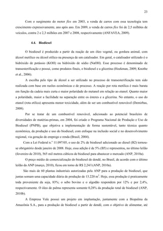 23

         Com o surgimento do motor flex em 2003, a venda de carros com essa tecnologia tem
crescimento expressivamente, ano após ano. Em 2009, a venda de carros flex foi de 2,5 milhões de
veículos, contra 2 e 2,3 milhões em 2007 e 2008, respectivamente (ANFAVEA, 2009).


             4.4. Biodiesel

         O biodiesel é produzido a partir da reação de um óleo vegetal, ou gordura animal, com
álcool metílico ou álcool etílico na presença de um catalisador. Em geral, o catalisador utilizado é o
hidróxido de potássio (KOH) ou hidróxido de sódio (NaOH). Esse processo é denominado de
transesterificação e possui, como produtos finais, o biodiesel e a glicerina (Hoekman, 2009; Knothe
et al., 2006).
         A escolha pelo tipo de álcool a ser utilizado no processo de transesterificação tem sido
realizada com base em razões econômicas e de processo. A reação por rota metílica é mais barata
em função da cadeia mais curta e maior polaridade do metanol em relação ao etanol. Quanto maior
a polaridade, maior a facilidade na separação entre os ésteres e a glicerina. No entanto, o uso do
etanol (rota etílica) apresenta menor toxicidade, além de ser um combustível renovável (Demirbas,
2008).
         Por se tratar de um combustível renovável, adicionado ao potencial brasileiro de
diversidades de matérias-primas, em 2004, foi criado o Programa Nacional de Produção e Uso de
Biodiesel (PNPB), que objetiva a implementação de forma sustentável, tanto técnica quanto
econômica, da produção e uso do biodiesel, com enfoque na inclusão social e no desenvolvimento
regional, via geração de emprego e renda (Brasil, 2004).
      Com a Lei Federal n.o 11.097/05, o uso de 2% de biodiesel adicionado ao diesel (B2) tornou-
se obrigatório desde janeiro de 2008. Hoje, essa adição é de 5% (B5) e representou, no último leilão
(fevereiro de 2010), 565 mil metros cúbicos de biodiesel para abastecer o mercado (ANP, 2010a).
         O preço médio de comercialização do biodiesel de dendê, no Brasil, de acordo com o último
leilão da ANP (março, 2010), ficou em torno de R$ 2,24/l (ANP, 2010a).
      São mais de 60 plantas industriais autorizadas pela ANP para a produção de biodiesel, que
juntas somam uma capacidade diária de produção de 13.220 m3. Hoje, essa produção é praticamente
toda proveniente da soja, 83%; o sebo bovino e o algodão respondem por 12% e por 2,4%,
respectivamente. O óleo de palma representa somente 0,28% da produção total de biodiesel (ANP,
2010b).
         A Empresa Vale possui um projeto em implantação, juntamente com a Biopalma da
Amazônia S.A., para a produção de biodiesel a partir de dendê, com o objetivo de alimentar, até
 