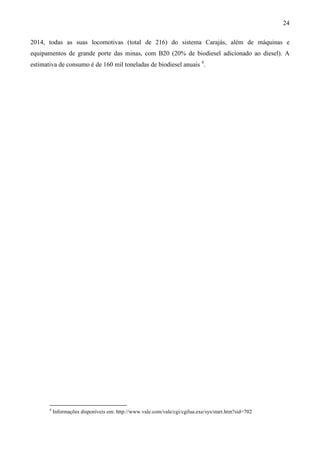 24

2014, todas as suas locomotivas (total de 216) do sistema Carajás, além de máquinas e
equipamentos de grande porte das minas, com B20 (20% de biodiesel adicionado ao diesel). A
estimativa de consumo é de 160 mil toneladas de biodiesel anuais 4.




       4
           Informações disponíveis em: http://www.vale.com/vale/cgi/cgilua.exe/sys/start.htm?sid=702
 