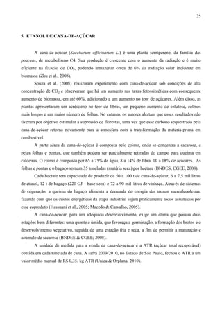 25



5. ETANOL DE CANA-DE-AÇÚCAR


       A cana-de-açúcar (Saccharum officinarum L.) é uma planta semiperene, da família das
poaceas, de metabolismo C4. Sua produção é crescente com o aumento da radiação e é muito
eficiente na fixação de CO2, podendo armazenar cerca de 6% da radiação solar incidente em
biomassa (Zhu et al., 2008).
       Souza et al. (2008) realizaram experimento com cana-de-açúcar sob condições de alta
concentração de CO2 e observaram que há um aumento nas taxas fotossintéticas com consequente
aumento de biomassa, em até 60%, adicionado a um aumento no teor de açúcares. Além disso, as
plantas apresentaram um acréscimo no teor de fibras, um pequeno aumento de celulose, colmos
mais longos e um maior número de folhas. No entanto, os autores alertam que esses resultados não
tiveram por objetivo estimular a supressão de florestas, uma vez que esse carbono sequestrado pela
cana-de-açúcar retorna novamente para a atmosfera com a transformação da matéria-prima em
combustível.
       A parte aérea da cana-de-açúcar é composta pelo colmo, onde se concentra a sacarose, e
pelas folhas e pontas, que também podem ser parcialmente retiradas do campo para queima em
caldeiras. O colmo é composto por 65 a 75% de água, 8 a 14% de fibra, 10 a 18% de açúcares. As
folhas e pontas e o bagaço somam 35 toneladas (matéria seca) por hectare (BNDES; CGEE, 2008).
       Cada hectare tem capacidade de produzir de 50 a 100 t de cana-de-açúcar, 6 a 7,5 mil litros
de etanol, 12 t de bagaço (220 GJ – base seca) e 72 a 90 mil litros de vinhaça. Através de sistemas
de cogeração, a queima do bagaço alimenta a demanda de energia das usinas sucroalcooleiras,
fazendo com que os custos energéticos da etapa industrial sejam praticamente todos assumidos por
esse coproduto (Hassuani et al., 2005; Macedo & Carvalho, 2005).
       A cana-de-açúcar, para um adequado desenvolvimento, exige um clima que possua duas
estações bem diferentes: uma quente e úmida, que favoreça a germinação, a formação dos brotos e o
desenvolvimento vegetativo, seguida de uma estação fria e seca, a fim de permitir a maturação e
acúmulo de sacarose (BNDES & CGEE; 2008).
       A unidade de medida para a venda da cana-de-açúcar é a ATR (açúcar total recuperável)
contida em cada tonelada de cana. A safra 2009/2010, no Estado de São Paulo, fechou o ATR a um
valor médio mensal de R$ 0,35/ kg ATR (Unica & Orplana, 2010).
 