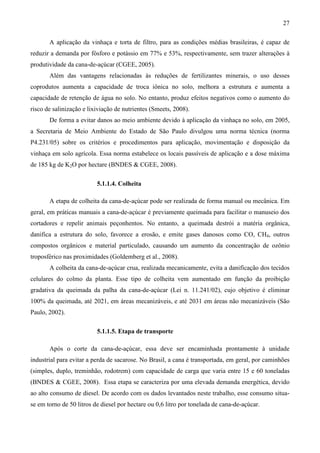 27

       A aplicação da vinhaça e torta de filtro, para as condições médias brasileiras, é capaz de
reduzir a demanda por fósforo e potássio em 77% e 53%, respectivamente, sem trazer alterações à
produtividade da cana-de-açúcar (CGEE, 2005).
       Além das vantagens relacionadas às reduções de fertilizantes minerais, o uso desses
coprodutos aumenta a capacidade de troca iônica no solo, melhora a estrutura e aumenta a
capacidade de retenção de água no solo. No entanto, produz efeitos negativos como o aumento do
risco de salinização e lixiviação de nutrientes (Smeets, 2008).
       De forma a evitar danos ao meio ambiente devido à aplicação da vinhaça no solo, em 2005,
a Secretaria de Meio Ambiente do Estado de São Paulo divulgou uma norma técnica (norma
P4.231/05) sobre os critérios e procedimentos para aplicação, movimentação e disposição da
vinhaça em solo agrícola. Essa norma estabelece os locais passíveis de aplicação e a dose máxima
de 185 kg de K2O por hectare (BNDES & CGEE, 2008).

                          5.1.1.4. Colheita

       A etapa de colheita da cana-de-açúcar pode ser realizada de forma manual ou mecânica. Em
geral, em práticas manuais a cana-de-açúcar é previamente queimada para facilitar o manuseio dos
cortadores e repelir animais peçonhentos. No entanto, a queimada destrói a matéria orgânica,
danifica a estrutura do solo, favorece a erosão, e emite gases danosos como CO, CH4, outros
compostos orgânicos e material particulado, causando um aumento da concentração de ozônio
troposférico nas proximidades (Goldemberg et al., 2008).
       A colheita da cana-de-açúcar crua, realizada mecanicamente, evita a danificação dos tecidos
celulares do colmo da planta. Esse tipo de colheita vem aumentado em função da proibição
gradativa da queimada da palha da cana-de-açúcar (Lei n. 11.241/02), cujo objetivo é eliminar
100% da queimada, até 2021, em áreas mecanizáveis, e até 2031 em áreas não mecanizáveis (São
Paulo, 2002).

                          5.1.1.5. Etapa de transporte

       Após o corte da cana-de-açúcar, essa deve ser encaminhada prontamente à unidade
industrial para evitar a perda de sacarose. No Brasil, a cana é transportada, em geral, por caminhões
(simples, duplo, treminhão, rodotrem) com capacidade de carga que varia entre 15 e 60 toneladas
(BNDES & CGEE, 2008). Essa etapa se caracteriza por uma elevada demanda energética, devido
ao alto consumo de diesel. De acordo com os dados levantados neste trabalho, esse consumo situa-
se em torno de 50 litros de diesel por hectare ou 0,6 litro por tonelada de cana-de-açúcar.
 
